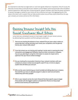 It’s important to note that no single metric or user trait signals influence or importance. And, of course, the
best way to drive action on the part of your network is to be helpful, continuously provide value and deliver
positive experiences. With that said, uncovering specific network members who have the power and desire
to spread messages on behalf on your brand can be an effective technique. And aggregating all of the
above information with a system that can help provide context around these areas streamlines the way
your company can assess and act on this information.




        Gaining Deeper Insight Into the
        Social Customer Next Steps
        Jump-start your whiteboard session on how to gain insight into your social customer
        by addressing these questions and formulating an action plan:

        1.   How are you tracking the behavior of your network? Do you have a plan in place on
             assessing what is being said about your brand, your competitors and the general
             themes your network talks about?



        2. From the content you are sharing and creating in social, what is receiving the most
             interactions and engagement? Whether these are clicks, comments or retweets,
             how are you planning on using this information to assess its impact and to
             optimize it for your future content strategy?



        3. Are you tracking the conversation histories of your network members with your
             company to uncover context around specific users? If not, is it time to adopt a
             system that will allow you to do so?



        4. Who are the users mentioning your brand name(s) and talking about your company
             the most? Do you have an advocate program in place to reach out and build a
             relationship with these people?



        5. Who in your network carries the most influence? Are there specific ways to target
             these people with the biggest audience and potential influence to help propel
             positive social activity and amplification?




                                                                                                            6
               2012 Social Media Resolutions ©
 