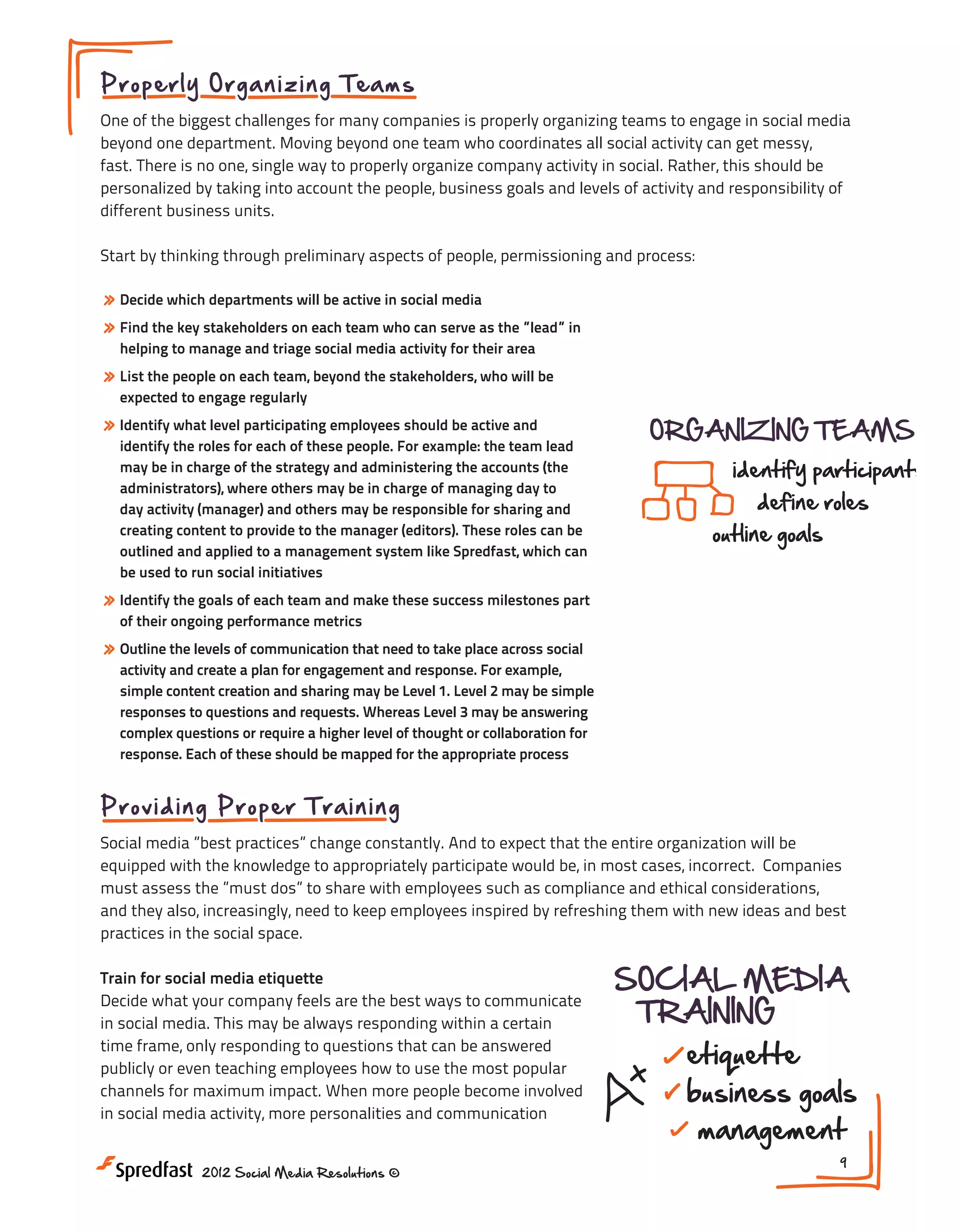 Meeting #2

Pr o p er l y O rg a n izin g Te am s

Adopting Social Media Company-Wide

One of the biggest challenges for many companies is properly organizing teams to engage in social media
beyond one department. Moving beyond one team who coordinates all social activity can get messy,
fast. There is no one, single way to properly organize company activity in social. Rather, this should be
personalized by taking into account the people, business goals and levels of activity and responsibility of
ADOPTION
different business units.

COMPANY-WIDE

Start by thinking through preliminary aspects of people, permissioning and process:

HR

Sales

» Decide which departments will be active in social media
» Find the key stakeholders on each team who can serve as the ”lead” in

CORPORATE BUY-IN
helping to manage and triage social media activity for their area

Products
& Services

Meeting #2

Customer Care

Marketing

»
compare Media
Adopting Socialmedia types Company-Wide
List the people on each team, beyond the stakeholders, who will be
expected to engage regularly

check out competitors
» Identify what level participating employees should be active and
find missed opportunities
identify the roles for each of these people. For example: the team lead

ORGANIZING TEAMS
identify participants

may be in charge of the strategy and administering the accounts (the
administrators), where others may be in charge of managing day to
day activity (manager) and others may be responsible for sharing and
ONGOING GUIDANCE
creating content to provide to the manager (editors). These roles can be
I like Spredfast, which can
outlined and applied to a management system m a pro!
be used to run social initiatives

ADOPTION
define roles
COMPANY-WIDE
outline goals

Products
& Services

classes

curriculum
HR
» Identify the goals of each team and make these success milestones part
Sales SOCIAL MEDIA
of their ongoing performance metrics
best practices
webinars
TRAINING
» Outline the levels of communication that need to take place across social
activity and create a plan for engagement and response. For example,
CORPORATE BUY-IN Customer Care
communication
tech training
etiquette
Marketing
simple content creation and sharing may be Level 1. Level 2 may be simple
responses to questions and requests. Whereas Level 3 may be answering
compare media types
complex questions or require a higher level of thought or collaboration for
check out competitors
response. Each of these should be mapped for the appropriate process

business goals
management

NEXT STEPS:

ORGANIZING
1.
your company
find missedIsopportunitiesready, culturally, to expand social TEAMS
media into all parts of the business?

Pr o v i di ng P ro p e r T ra in ing
identify participants
2. Who are the internal teams that should be utilizing
Social media ”best practices” change constantly. And to expect that the entire organization will be
social media?
define roles
equipped with the knowledge to is/
3. Who appropriately participate would be, in most cases, incorrect. Companies
are the best people to serve as internal
must assess the ”must dos” to share with employees such as compliance outline goals
and ethical considerations,
I stakeholders for training and guidance? with new ideas and best
m a to keep employees inspired by refreshing them
pro!
and they also, increasingly, need
practices in the social space.

ONGOING GUIDANCE

classes

curriculum

Train for social media etiquette
bestwhat your company feels are the best ways to communicate
practices
Decide
webinars
in social media. This may be always responding within a certain
time communication to questionstraining answered
frame, only responding
tech that can be
publicly or even teaching employees how to use the most popular
channels for maximum impact. When more people become involved
in social media activity, more personalities and communication

NEXT STEPS:

SOCIAL MEDIA
TRAINING

1. Is your 2012 Social Media Resolutions ©
company ready, culturally, to expand social
media into all parts of the business?

etiquette

business goals
management
9

 