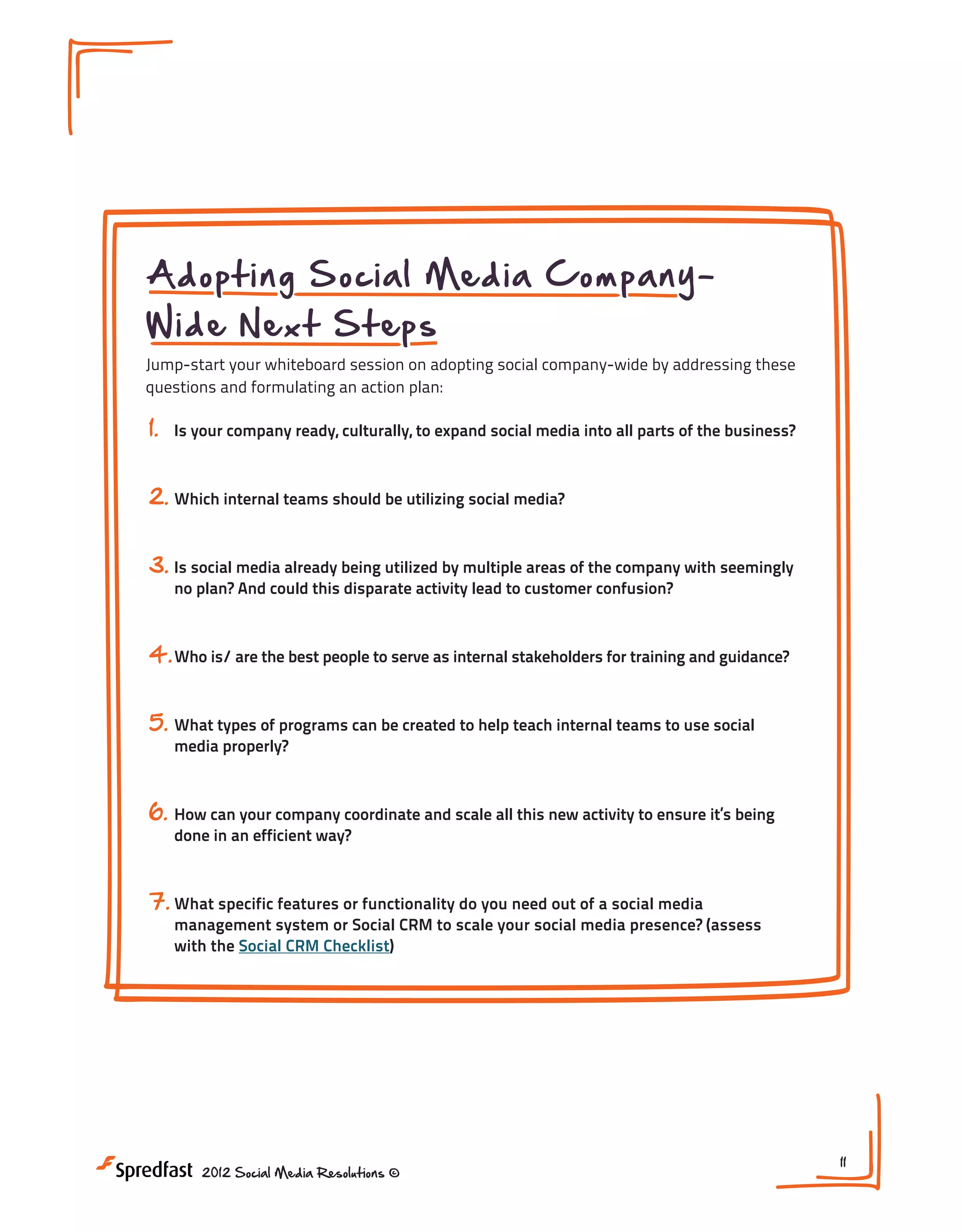 Adopting Social Media CompanyWide Next Steps

Jump-start your whiteboard session on adopting social company-wide by addressing these
questions and formulating an action plan:

1.

Is your company ready, culturally, to expand social media into all parts of the business?

2. Which internal teams should be utilizing social media?
3. Is social media already being utilized by multiple areas of the company with seemingly
no plan? And could this disparate activity lead to customer confusion?

4. Who is/ are the best people to serve as internal stakeholders for training and guidance?
5. What types of programs can be created to help teach internal teams to use social
media properly?

6.

How can your company coordinate and scale all this new activity to ensure it’s being
done in an efficient way?

7. What specific features or functionality do you need out of a social media

management system or Social CRM to scale your social media presence? (assess
with the Social CRM Checklist)

2012 Social Media Resolutions ©

11

 
