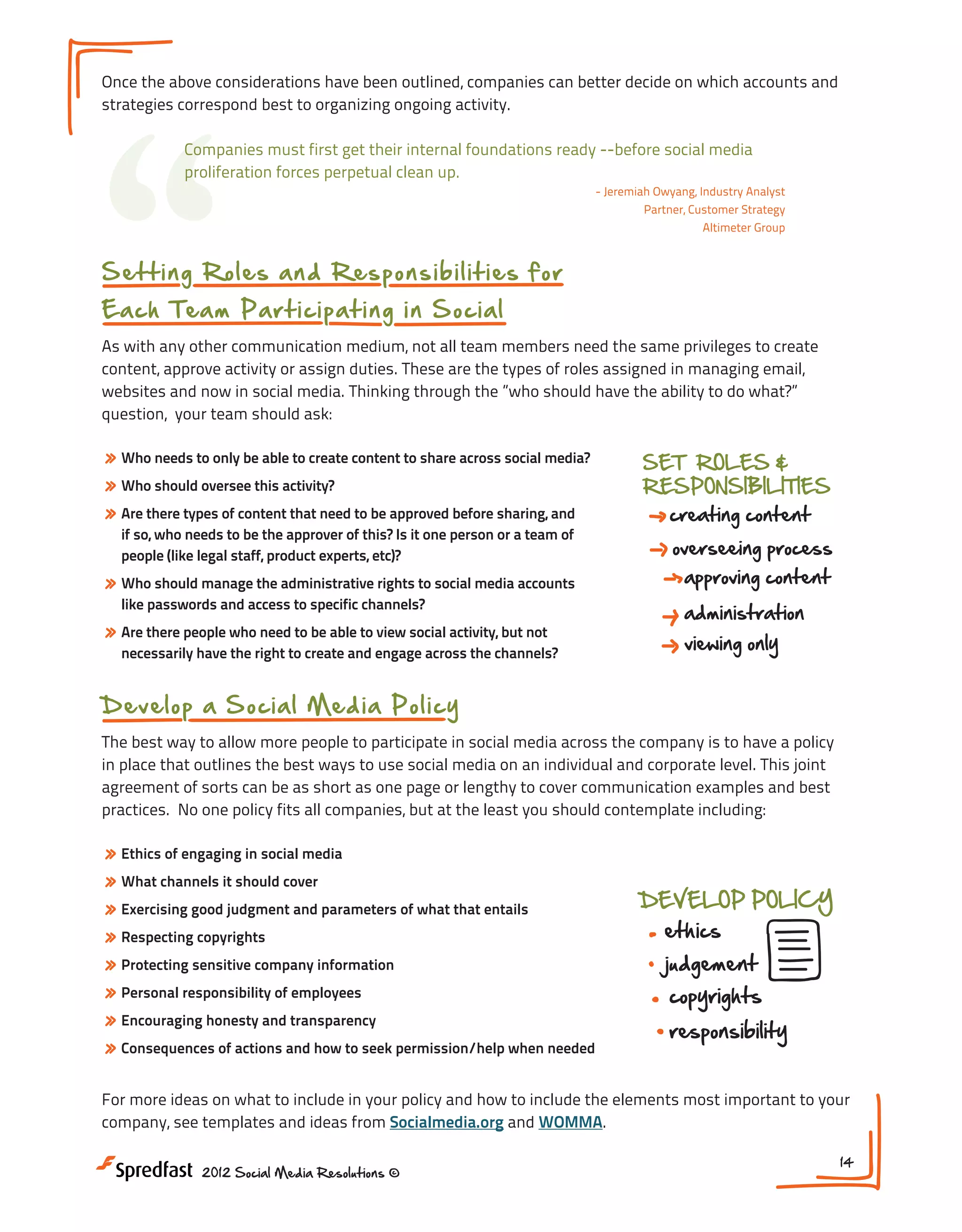 “

Once the above considerations have been outlined, companies can better decide on which accounts and
strategies correspond best to organizing ongoing activity.
Companies must first get their internal foundations ready --before social media
proliferation forces perpetual clean up.
- Jeremiah Owyang, Industry Analyst
Partner, Customer Strategy
Altimeter Group

S e t t i n g R o l e s a n d R e s ponsibilities for
E a ch Te a m P a rt icip a t in g i n S oci al

As with any other communication medium, not all team members need the same privileges to create
content, approve activity or assign duties. These are the types of roles assigned in managing email,
websites and now in social media. Thinking through the ”who should have the ability to do what?”
question, your team should ask:

» Who needs to only be able to create content to share across social media?
» Who should oversee this activity?
» Are there types of content that need to be approved before sharing, and
if so, who needs to be the approver of this? Is it one person or a team of
people (like legal staff, product experts, etc)?

» Who should manage the administrative rights to social media accounts
like passwords and access to specific channels?

» Are there people who need to be able to view social activity, but not

necessarily have the right to create and engage across the channels?

SET ROLES &
RESPONSIBILITIES

creating content

overseeing process
approving content
administration
viewing only

content X

D ev el op a S o cia l M e d ia P oli cy
The best way to allow more people to participate in social media across the company is to have a policy
in place that outlines the best ways to use social media on an individual and corporate level. This joint
agreement of sorts can be as short as one page or lengthy to cover communication examples and best
practices. No one policy fits all companies, but at the least you should contemplate including:

» Ethics of engaging in social media
» What channels it should cover
» Exercising good judgment and parameters of what that entails
» Respecting copyrights
» Protecting sensitive company information
» Personal responsibility of employees
RESPONSIBILITIES
» Encouraging honesty and transparency
» Consequences of actions and how to seek permission/help when needed

DEVELOP POLICY

ethics

judgement

copyrights
responsibility

overseeing process

For more ideas on what to include in your policy and how to include the elements most important to your
company, see templates and ideas from Socialmedia.org and WOMMA.
2012 Social Media Resolutions ©

14

 