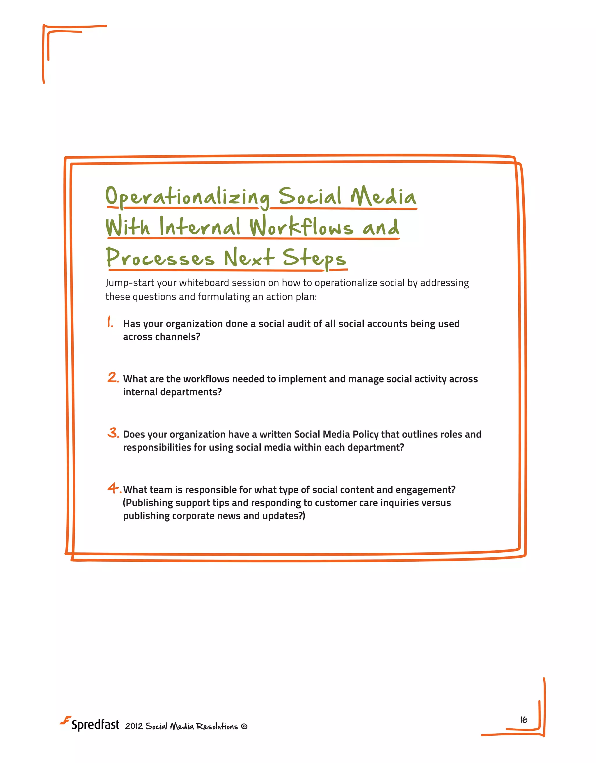 O perationalizing Social Media
With Internal Workflows and
Processes N ext Steps

Jump-start your whiteboard session on how to operationalize social by addressing
these questions and formulating an action plan:

1.

Has your organization done a social audit of all social accounts being used
across channels?

2. What are the workflows needed to implement and manage social activity across
internal departments?

3. Does your organization have a written Social Media Policy that outlines roles and
responsibilities for using social media within each department?

4. What team is responsible for what type of social content and engagement?
(Publishing support tips and responding to customer care inquiries versus
publishing corporate news and updates?)

2012 Social Media Resolutions ©

16

 
