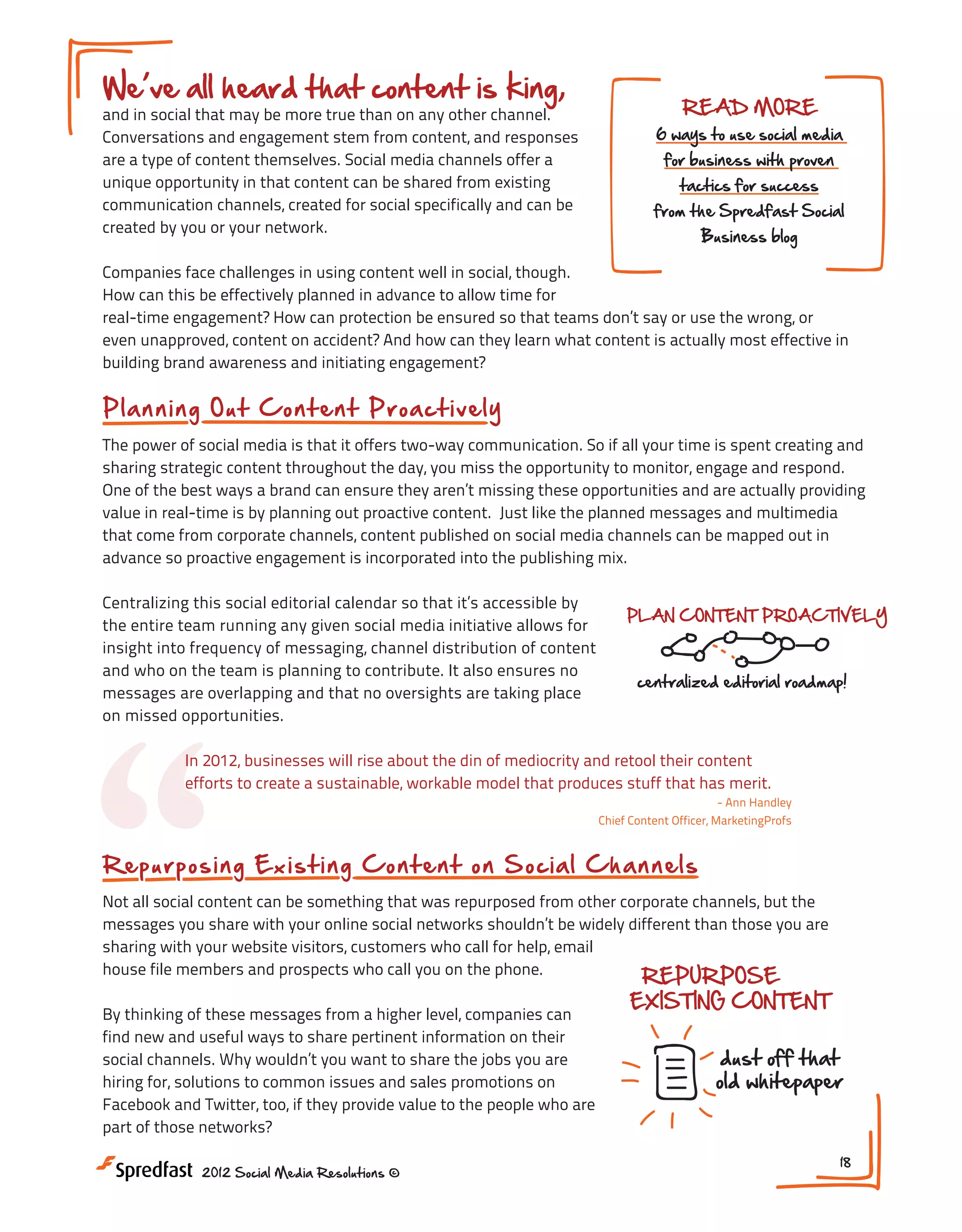We ve all heard that content is king,

and in social that may be more true than on any other channel.
Conversations and engagement stem from content, and responses
are a type of content themselves. Social media channels offer a
unique opportunity in that content can be shared from existing
communication channels, created for social specifically and can be
created by you or your network.

READ MORE

6 ways to use social media
for business with proven
tactics for success

from the Spredfast Social
Business blog

Companies face challenges in using content well in social, though.
How can this be effectively planned in advance to allow time for
real-time engagement? How can protection be ensured so that teams don’t say or use the wrong, or
even unapproved, content on accident? And how can they learn what content is actually most effective in
building brand awareness and initiating engagement?

Pl a n n i n g O u t C o n t e n t Proact i vely
The power of social media is that it offers two-way communication. So if all your time is spent creating and
sharing strategic content throughout the day, you miss the opportunity to monitor, engage and respond.
One of the best ways a brand can ensure they aren’t missing these opportunities and are actually providing
value in real-time is by planning out proactive content. Just like the planned messages and multimedia
that come from corporate channels, content published on social media channels can be mapped out in
advance so proactive engagement is incorporated into the publishing mix.
Centralizing this social editorial calendar so that it’s accessible by
the entire team running any given social media initiative allows for
insight into frequency of messaging, channel distribution of content
and who on the team is planning to contribute. It also ensures no
messages are overlapping and that no oversights are taking place
on missed opportunities.

“

PLAN CONTENT PROACTIVELY

centralized editorial roadmap!

In 2012, businesses will rise about the din of mediocrity and retool their content
efforts to create a sustainable, workable model that produces stuff that has merit.
- Ann Handley
Chief Content Officer, MarketingProfs

R ep u r p o s in g Ex is t in g C ontent on S oci al Ch an nels
Not all social content can be something that was repurposed from other corporate channels, but the
messages you share with your online social networks shouldn’t be widely different than those you are
sharing with your website visitors, customers who call for help, email
house file members and prospects who call you on the phone.
By thinking of these messages from a higher level, companies can
find new and useful ways to share pertinent information on their
social channels. Why wouldn’t you want to share the jobs you are
hiring for, solutions to common issues and sales promotions on
Facebook and Twitter, too, if they provide value to the people who are
part of those networks?
2012 Social Media Resolutions ©

REPURPOSE
EXISTING CONTENT

dust off that
old whitepaper

18

 