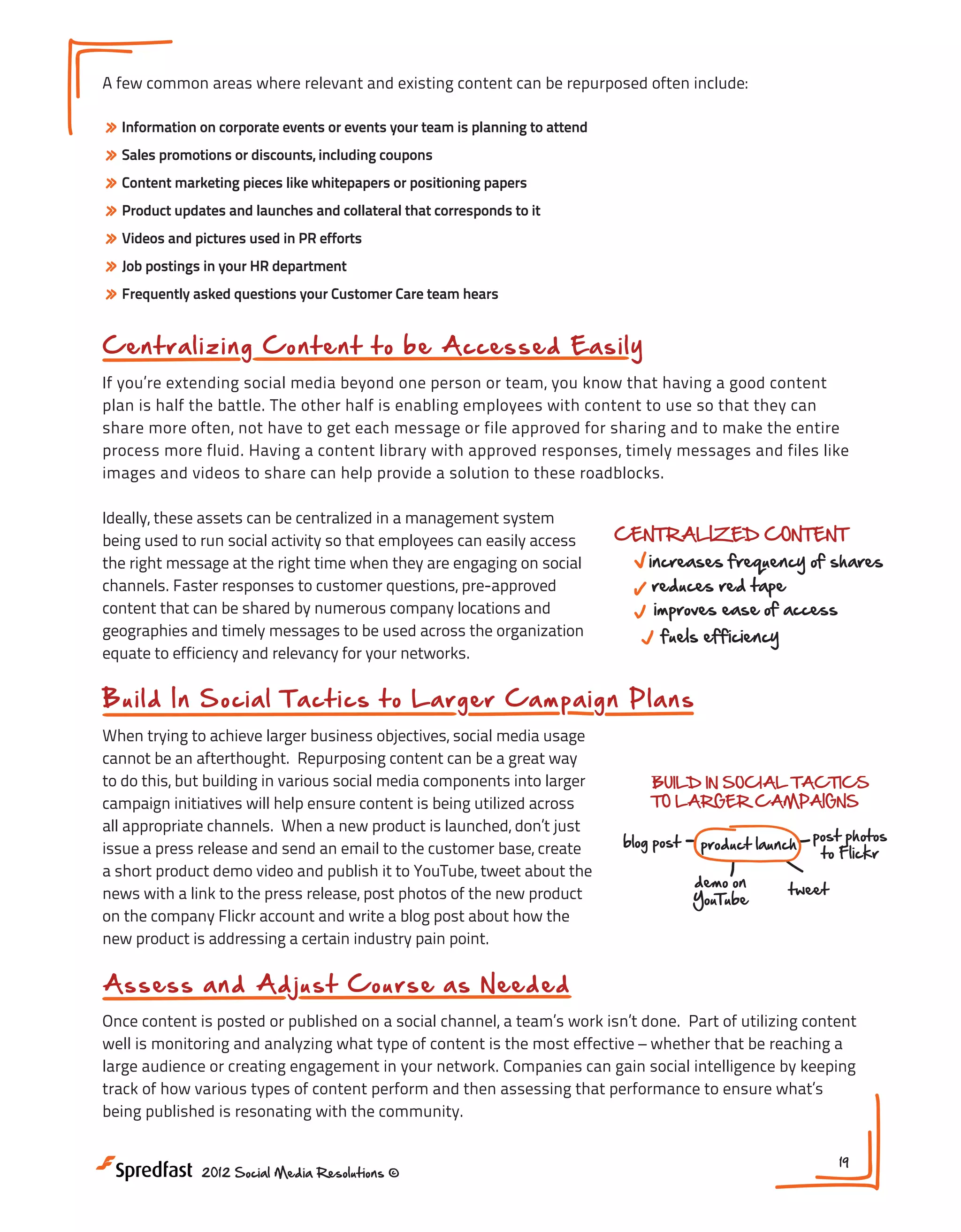 A few common areas where relevant and existing content can be repurposed often include:

» Information on corporate events or events your team is planning to attend
» Sales promotions or discounts, including coupons
» Content marketing pieces like whitepapers or positioning papers
» Product updates and launches and collateral that corresponds to it
» Videos and pictures used in PR efforts
» Job postings in your HR department
» Frequently asked questions your Customer Care team hears

Getting the Most Out of Your G
Cen t r al izin g C o n t e n t t o b e A cces s ed Eas i ly

If you’re extending social media beyond one person or team, you know that having a good content
plan is half the battle. The other half is enabling employees with content to use so that they can
PLAN CONTENT PROACTIVELY
share more often, not have to get each message or file approved for sharing and to make the entire
REP
process more fluid. Having a content library with approved responses, timely messages and files like
EXIS
images and videos to share can help provide a solution to these roadblocks.
Meeting
centralized editorial roadmap!#4

Ideally, these assets can be centralized in a management system Most Out of Your Great Content
Getting the
CENTRALIZED CONTENT
being used to run social activity so that employees can easily access
increases frequency of shares
the right message at the right time when they are engaging on social
channels. Faster responses to customer questions, pre-approved PROACTIVELY red tape
reduces
PLAN CONTENT
content that can be shared by numerous company locations and
improves ease of access
REPURPOSE
BUILD IN SOC
geographies and timely messages to be used across the organization
fuels efficiency CONTENT
EXISTING
TO LARGER
centralized editorial roadmap!
equate to efficiency and relevancy for your networks.
ASSESS & ADJUST off that
dust
blog post
old whitepaper

CENTRALIZED CONTENT
B u i l d In S o c ia l T a c t ic s to Larger Cam pai gn P lans
AS NEEDED :

increases frequency of shares s being shared?
what
When trying to achieve larger business objectives, social media usage
reduces red tape
cannot be an afterthought. Repurposing content can improves ease of access who s @mentioning?
be a great way
activity driving downloads?
to do this, but building in various social media components into larger
BUILD IN SOCIAL TACTICS
fuels efficiency
time with most traffic?
TO LARGER CAMPAIGNS
campaign initiatives will help ensure content is being utilized across

product

demo on
YouTube

all appropriate channels. When a new product is ASSESS & ADJUST
launched, don’t just
blog post product launch post photos
NEXT STEPS:
AS base, create
issue a press release and send an email to the customerNEEDED :
to Flickr
1. How can you centralize content?
what s being shared?
a short product demo video and publish it to YouTube, tweet about the
demo on
2. What regular sets of activity can be plan
tweet
news with a link to the press release, post photos of who s @mentioning?
the new product
YouTube be tying your content to bus
3. How can you
activity driving downloads?
on the company Flickr account and write a blog post about how the
time
new product is addressing a certain industry pain point.with most traffic?
NEXT STEPS:

A ssess a n d Ad j u s t C o urs e as How can you centralize content?
1. N eed ed

2. What regular sets of activity can be planned in advance?

Once content is posted or published on a social channel, acan you be tying your content to of utilizing content
3. How team’s work isn’t done. Part business goals?
well is monitoring and analyzing what type of content is the most effective – whether that be reaching a
large audience or creating engagement in your network. Companies can gain social intelligence by keeping
track of how various types of content perform and then assessing that performance to ensure what’s
being published is resonating with the community.
2012 Social Media Resolutions ©

19

 