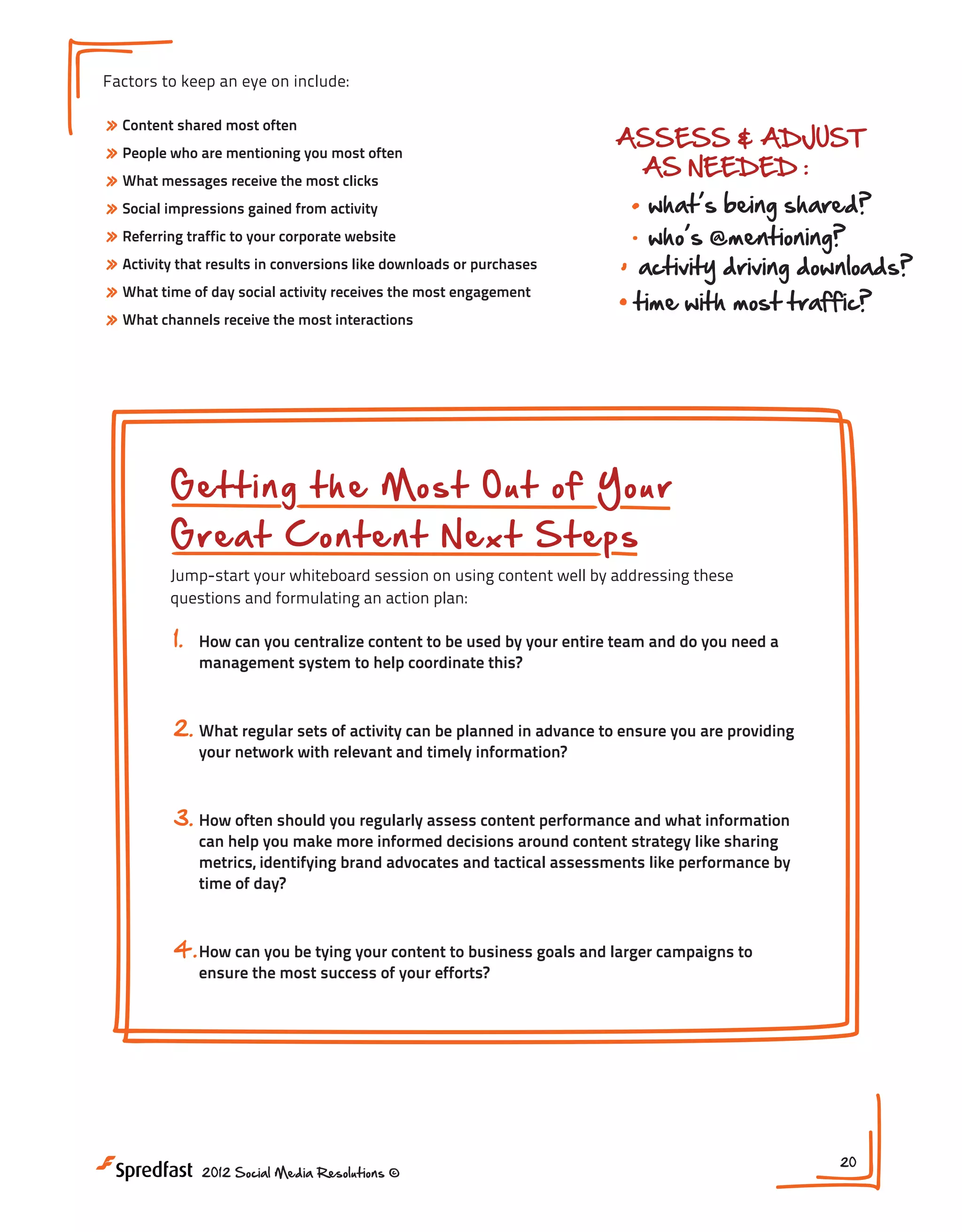 reduces red tape
improves ease of access
fuels efficiency

Factors to keep an eye on include:

» Content shared most often
» People who are mentioning you most often
» What messages receive the most clicks
» Social impressions gained from activity
» Referring traffic to your corporate website
» Activity that results in conversions like downloads or purchases
» What time of day social activity receives the most engagement
» What channels receive the most interactions

ASSESS & ADJUST
AS NEEDED :

BU
TO

blog pos

what s being shared?
who s @mentioning?
activity driving downloads?

time with most traffic?

NEXT STEPS:

1. How can you centralize conte
2. What regular sets of activity
3. How can you be tying your con

Getting the Most Out of Your
Great Content Next Steps

Jump-start your whiteboard session on using content well by addressing these
questions and formulating an action plan:

1.

How can you centralize content to be used by your entire team and do you need a
management system to help coordinate this?

2. What regular sets of activity can be planned in advance to ensure you are providing
your network with relevant and timely information?

3. How often should you regularly assess content performance and what information

can help you make more informed decisions around content strategy like sharing
metrics, identifying brand advocates and tactical assessments like performance by
time of day?

4. How can you be tying your content to business goals and larger campaigns to
ensure the most success of your efforts?

2012 Social Media Resolutions ©

20

 