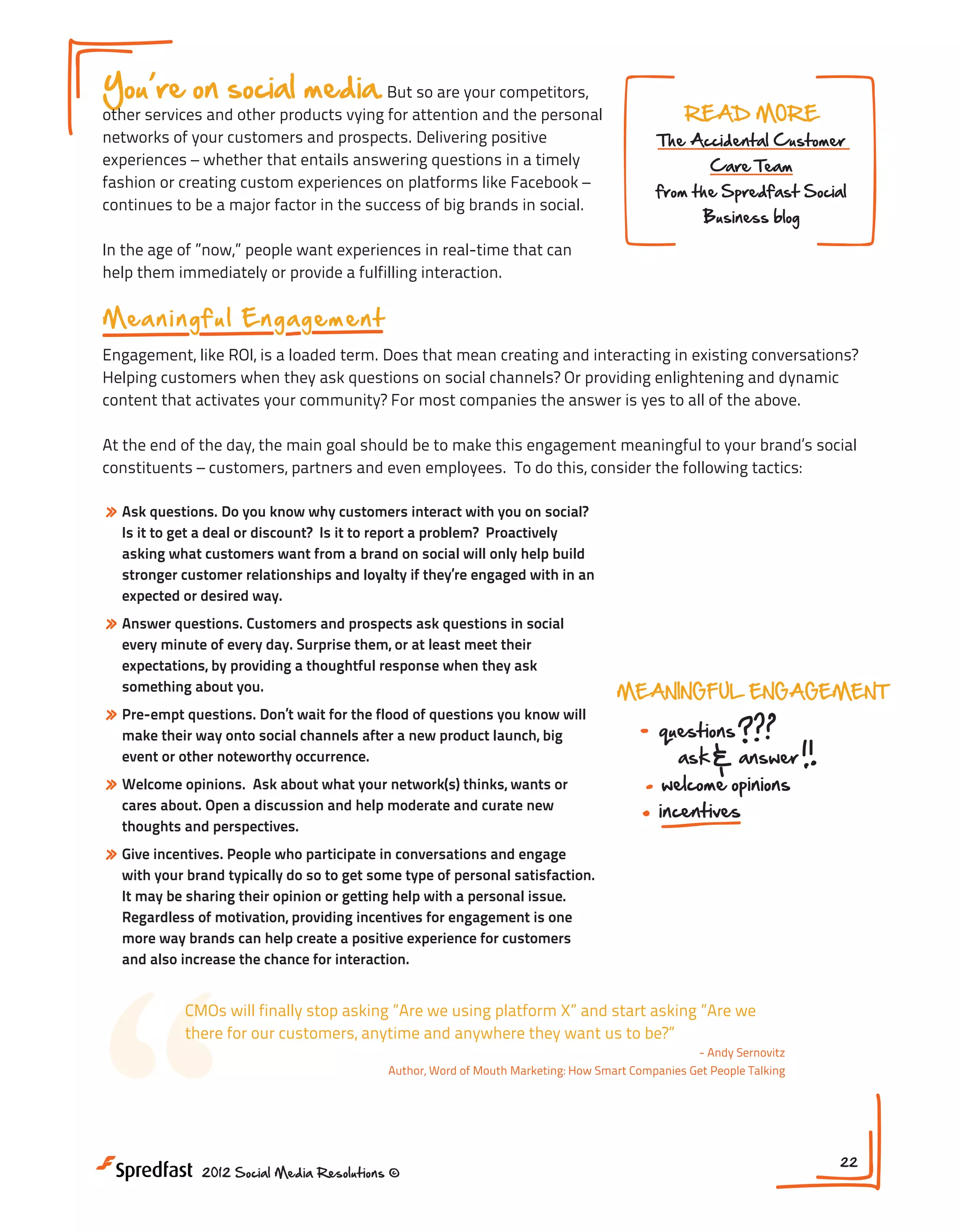 You re on social media. But so are your competitors,

other services and other products vying for attention and the personal
networks of your customers and prospects. Delivering positive
experiences – whether that entails answering questions in a timely
fashion or creating custom experiences on platforms like Facebook –
continues to be a major factor in the success of big brands in social.

READ MORE

The Accidental Customer
Care Team

from the Spredfast Social
Business blog

In the age of ”now,” people want experiences in real-time that can
help them immediately or provide a fulfilling interaction.

M ea n i n g f u l En g a g e m e n t
Engagement, like ROI, is a loaded term. Does that mean creating and interacting in existing conversations?
Helping customers when they ask questions on social channels? Or providing enlightening and dynamic
content that activates your community? For most companies the answer is yes to all of the above.
At the end of the day, the main goal should be to make this engagement meaningful to your brand’s social
constituents – customers, partners and even employees. To do this, consider the following tactics:

» Ask questions. Do you know why customers interact with you on social?

Is it to get a deal or discount? Is it to report a problem? Proactively
asking what customers want from a brand on social will only help build
stronger customer relationships and loyalty if they’re engaged with in an
expected or desired way.

» Answer questions. Customers and prospects ask questions in social
every minute of every day. Surprise them, or at least meet their
expectations, by providing a thoughtful response when they ask
something about you.

» Pre-empt questions. Don’t wait for the flood of questions you know will
make their way onto social channels after a new product launch, big
event or other noteworthy occurrence.

» Welcome opinions.

Ask about what your network(s) thinks, wants or
cares about. Open a discussion and help moderate and curate new
thoughts and perspectives.

MEANINGFUL ENGAGEMENT

questions
ask

answer

INTERAC

welcome opinions

incentives

consisten
across

» Give incentives. People who participate in conversations and engage

with your brand typically do so to get some type of personal satisfaction.
It may be sharing their opinion or getting help with a personal issue.
Regardless of motivation, providing incentives for engagement is one
more way brands can help create a positive experience for customers
and also increase the chance for interaction.

“

CMOs will finally stop asking ”Are we using platform X” and start asking ”Are we
there for our customers, anytime and anywhere they want us to be?”
- Andy Sernovitz
Author, Word of Mouth Marketing: How Smart Companies Get People Talking

2012 Social Media Resolutions ©

22

 