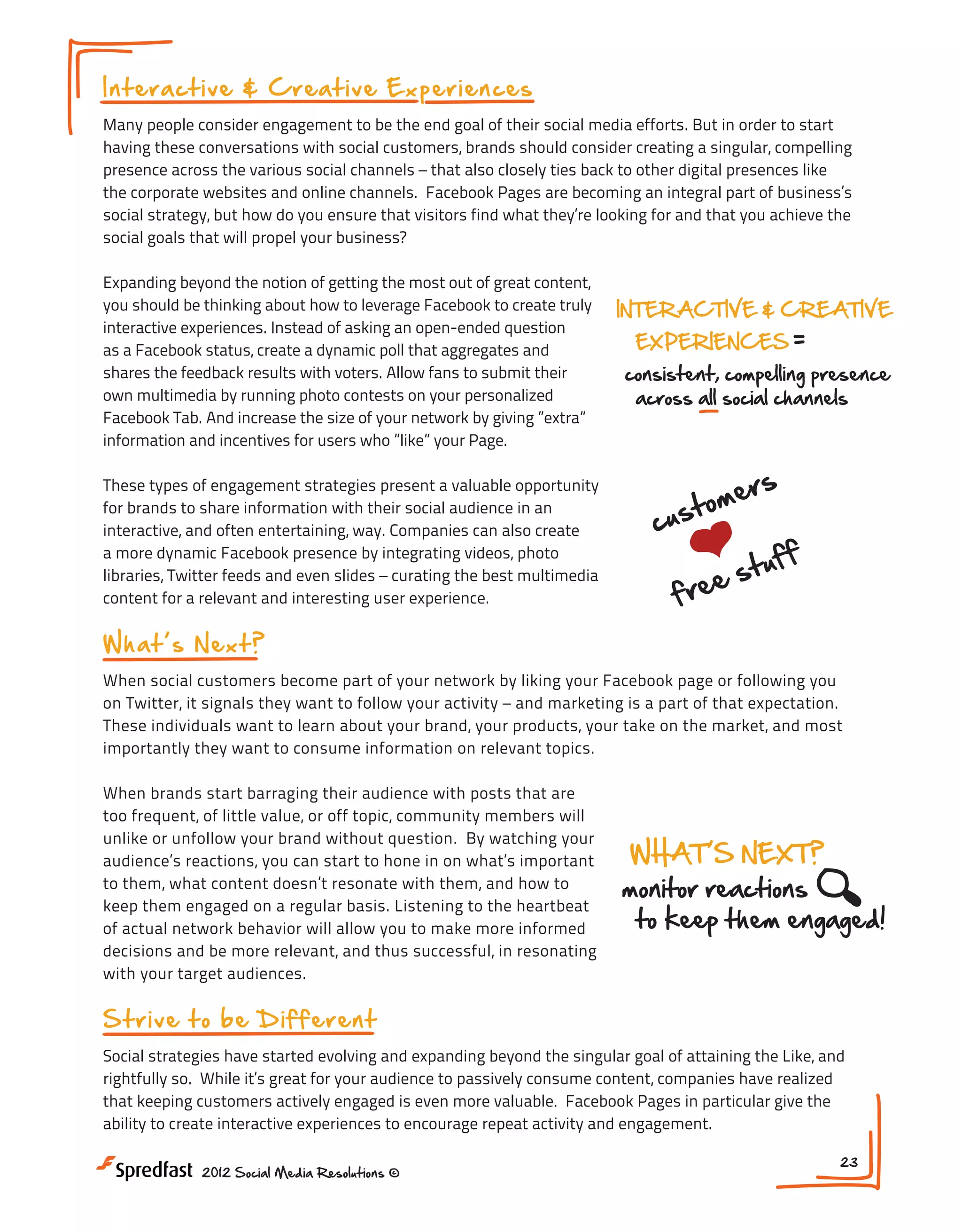 Meeting #5
BE DIFFEREN

In t er a c t iv e & C re a t iv e Experi ences

Many people consider engagement to be the end goal of their social media efforts. But in order to start
having these conversations with social customers, brands should consider creating a singular, compelling
presence across the various social channels – that also closely ties back to other digital presences like
the corporate websites and online channels. Facebook Pages are becoming an integral part of business’s
social strategy, but how do you ensure that visitors find what they’re looking for and that you achieve the
social goals that will propel your business?
MEANINGFUL ENGAGEMENT

Delivering Better Customer Experiences
keep
social
weird

Expanding beyond the notion of getting questions of great content,
the most out
you should be thinking about how to leverage Facebook to create truly
ask
answer
interactive experiences. Instead of asking an open-ended question
welcome opinions
as a Facebook status, create a dynamic poll that aggregates and
incentives
shares the feedback results with voters. Allow fans to submit their
own multimedia by running photo contests on your personalized
Facebook Tab. And increase the size of your network by giving ”extra”
BE DIFFERENT
information and incentives for users who ”like” your Page.

INTERACTIVE & CREATIVE
EXPERIENCES

Meeting

NEXT S

consistent, compelling presence
across all social channels

Delivering Better Customer Experient
1. What
s

r
ome
t

These types of engagement strategies present a keep opportunity
valuable
WHAT S NEXT?
for brands to share information with their social social in an
audience
monitor reactions
interactive, and often entertaining, way. Companies can also create
weird
MEANINGFUL ENGAGEMENTthem engaged!
to keep
a more dynamic Facebook presence by integrating videos, photo
libraries, Twitter feeds and even slides – curating the best multimedia
questions
content for a relevant and interesting user experience.

cus

ask

W ha t s N e x t ?

fre

answer
NEXT STEPS:

ff

tu
es

your a
2. How ca
to ena
3. Can y
update

INTERACTIVE & CREA

1. What
welcome opinionstype of engagement resonates with
EXPERIENCES

your audience?
When social customers become part of your network by liking your Facebook page or following you
incentives Howand marketing is achannels beexpectation.
2.
can your social part of that leveraged
on Twitter, it signals they want to follow s
consistent, compelling pres
mer your activity –
sto your brand, yourenable and prompton the market, and most
to products, your take engagement?
These individuals want to learn u
cabout
across all social channels
importantly they want to consume information on relevant topics. F
3. Can you utilize acebook to move beyond status
uff

e
fre

st

updates to incorporate interactive experiences?

BE DIFFERENT

When brands start barraging their audience with posts that are
too frequent, of little value, or off topic, community members will
unlike or unfollow your brand without question. By watching your
keep
audience’s reactions, you can start to hone in on what’s important
social
to them, what content doesn’t resonate with them, and how to
keep them engaged on a regular basis. Listening to the heartbeat
weird
of actual network behavior will allow you to make more informed
decisions and be more relevant, and thus successful, in resonating
with your target audiences.

St r i v e t o b e D if f e re n t

WHAT S NEXT?
monitor reactions
to keep them engaged!

NEXT STEPS:

Social strategies have started evolving and expanding beyond the singular goal of attaining the Like, and
1. What type of engagement resonates with
rightfully so. While it’s great for your audience to passively consume content, companies have realized
that keeping customers actively engaged is even more your audience?
valuable. Facebook Pages in particular give the
ability to create interactive experiences to encourage repeat activity your social channels be leveraged
2. How can and engagement.
rs

ome

t
cus

2012 Social Media Resolutions ©

ff

fre

tu
es

to enable and prompt engagement?
23
3. Can you utilize F
acebook to move beyond st
updates to incorporate interactive experien

 
