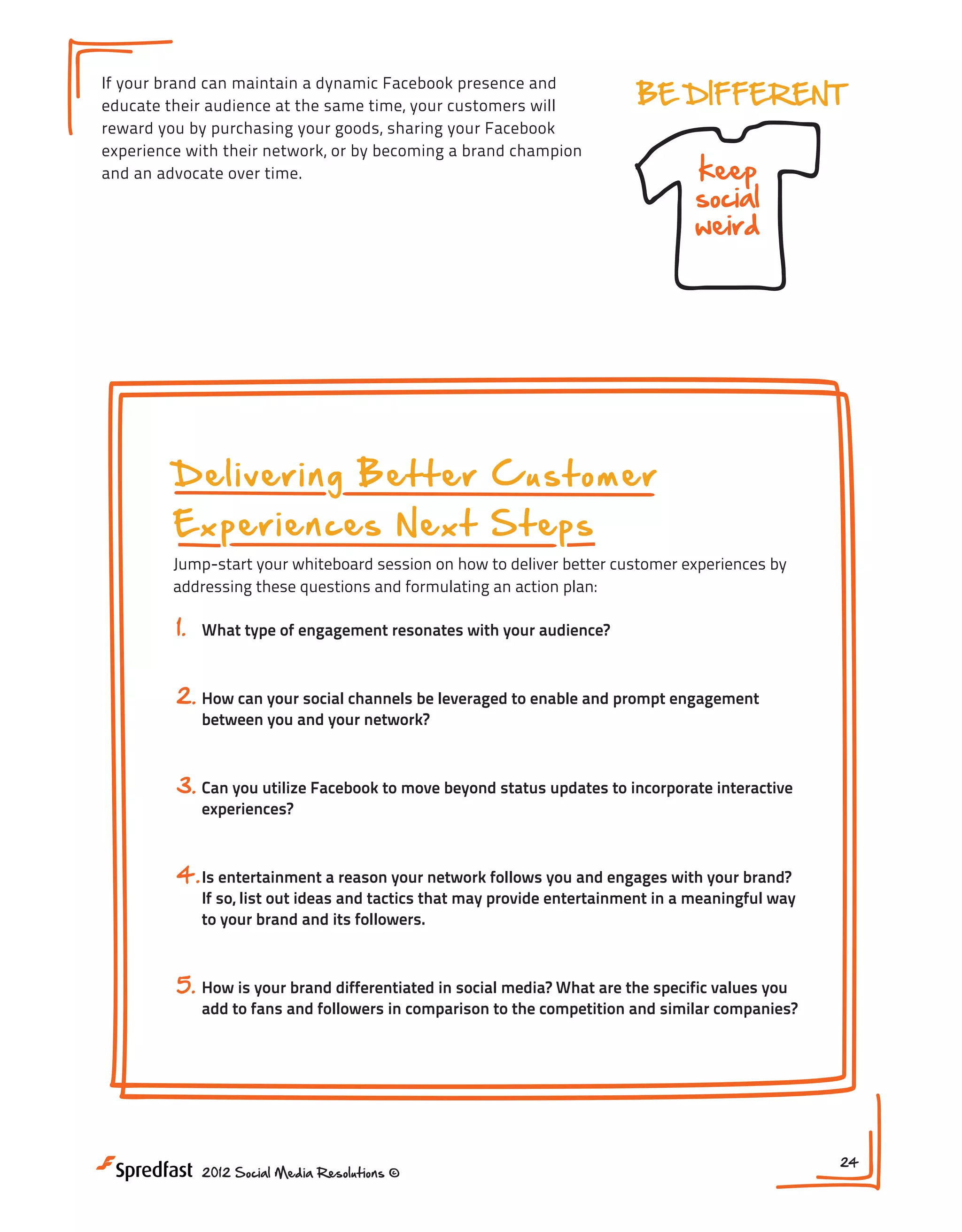 incentives
If your brand can maintain a dynamic Facebook presence and
educate their audience at the same time, your customers will
reward you by purchasing your goods, sharing your Facebook
experience with their network, or by becoming a brand champion
and an advocate over time.

co
a

BE DIFFERENT

keep
social
weird

WHAT
monitor
to kee

NEXT STEPS:

1. What type of engag

your audience?
2. How can your social
rs
ome
Delivering Better Customer
t
to enable and prom
cus
3. Can you utilize F
ac
Experiences Next Steps stuff
ee
updates to incorpor
Jump-start your whiteboard session on how to deliverfr
better customer experiences by
addressing these questions and formulating an action plan:

1.

What type of engagement resonates with your audience?

2. How can your social channels be leveraged to enable and prompt engagement
between you and your network?

3. Can you utilize Facebook to move beyond status updates to incorporate interactive
experiences?

4. Is entertainment a reason your network follows you and engages with your brand?

If so, list out ideas and tactics that may provide entertainment in a meaningful way
to your brand and its followers.

5. How is your brand differentiated in social media? What are the specific values you

add to fans and followers in comparison to the competition and similar companies?

2012 Social Media Resolutions ©

24

 