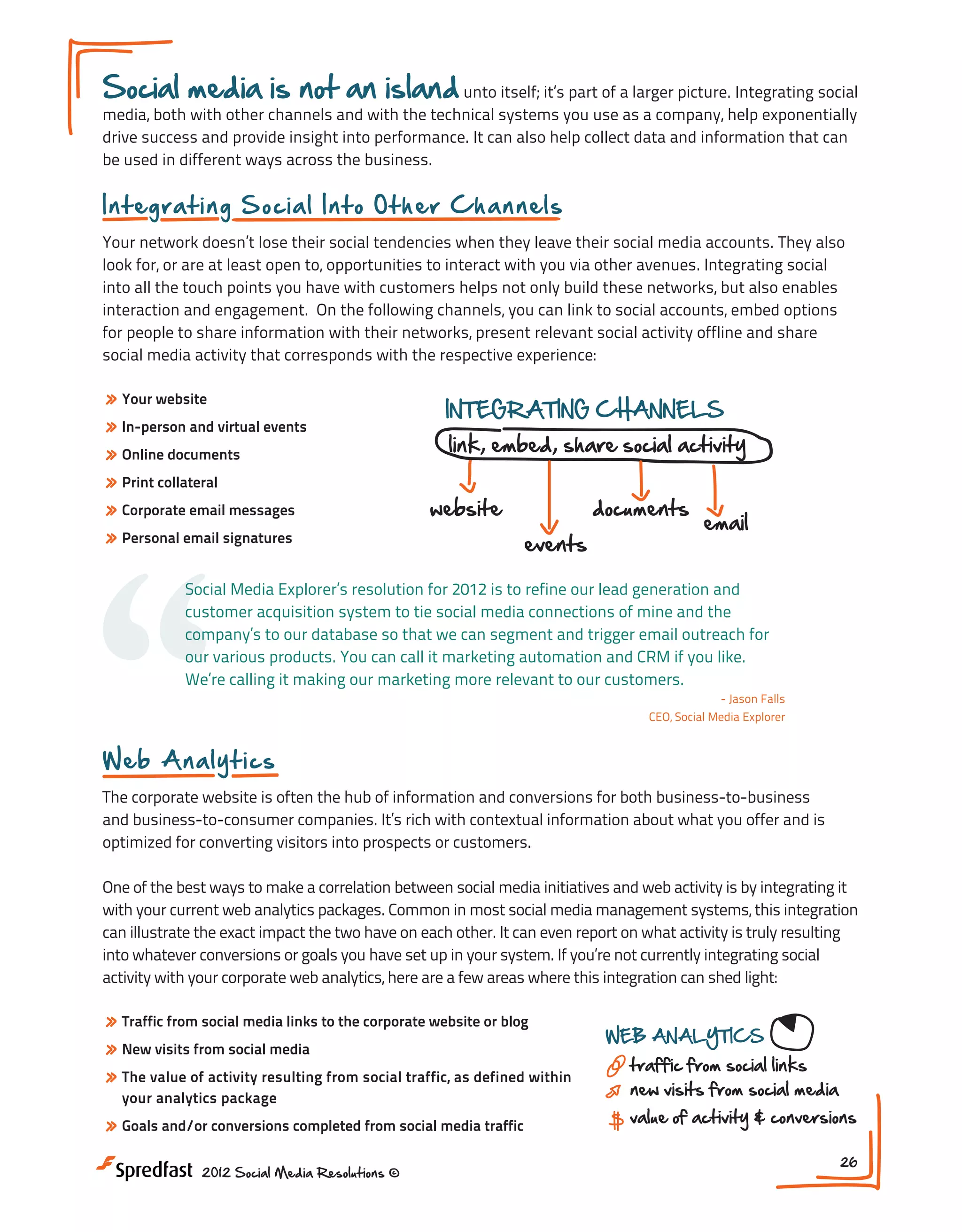Social media is not an island unto itself; it’s part of a larger picture. Integrating social
media, both with other channels and with the technical systems you use as a company, help exponentially
drive success and provide insight into performance. It can also help collect data and information that can
be used in different ways across the business.

In t egr a t in g S o c ia l I n t o O t h er Ch an nels
Your network doesn’t lose their social tendencies when they leave their social media accounts. They also
look for, or are at least open to, opportunities to interact with you via other avenues. Integrating social
into all the touch points you have with customers helps not only build these networks, but also enables
interaction and engagement. On the following channels, you can link to social accounts, embed options
for people to share information with their networks, present relevant social activity offline and share
social media activity that corresponds with the respective experience:

» Your website
» In-person and virtual events
» Online documents
» Print collateral
» Corporate email messages
» Personal email signatures

“

INTEGRATING CHANNELS

link, embed, share social activity

website

documents
events

email

Social Media Explorer’s resolution for 2012 is to refine our lead generation and
customer acquisition system to tie social media connections of mine and the
company’s to our database so that we can segment and trigger email outreach for
our various products. You can call it marketing automation and CRM if you like.
We’re calling it making our marketing more relevant to our customers.
- Jason Falls
CEO, Social Media Explorer

Web A na l y t ics
The corporate website is often the hub of information and conversions for both business-to-business
and business-to-consumer companies. It’s rich with contextual information about what you offer and is
optimized for converting visitors into prospects or customers.
One of the best ways to make a correlation between social media initiatives and web activity is by integrating it
with your current web analytics packages. Common in most social media management systems, this integration
can illustrate the exact impact the two have on each other. It can even report on what activity is truly resulting
into whatever conversions or goals you have set up in your system. If you’re not currently integrating social
activity with your corporate web analytics, here are a few areas where this integration can shed light:

» Traffic from social media links to the corporate website or blog
» New visits from social media
» The value of activity resulting from social traffic, as defined within
your analytics package

» Goals and/or conversions completed from social media traffic
2012 Social Media Resolutions ©

WEB ANALYTICS

traffic from social links
new visits from social media

DATA INTEG

value of activity & conversions
26

 
