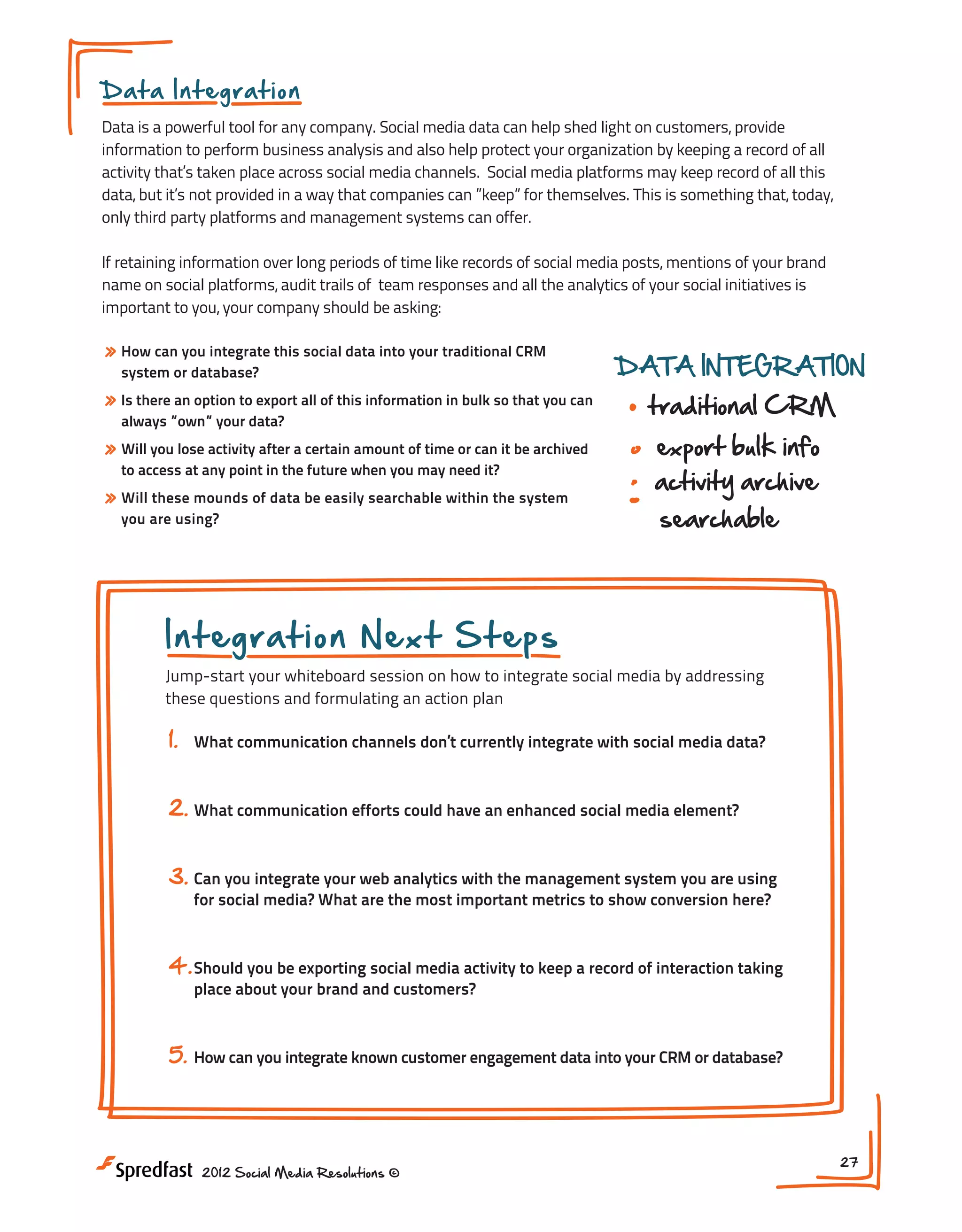 Integration
D a t a Int e g ra t io n INTEGRATING CHANNELS

Data is a powerful tool for any company. Social media data can help shed light on customers, provide
link, embed, share social activity
information to perform business analysis and also help protect your organization by keeping a record of all
activity that’s taken place across social media channels. Social media platforms may keep record of all this
data, but it’s not provided in a way that companies can ”keep” for themselves. This is something that, today,
website
documents
only third party platforms and management systems can offer.
email

events

If retaining information over long periods of time like records of social media posts, mentions of your brand
name on social platforms, audit trails of team responses and all the analytics of your social initiatives is
important to you, your company should be asking:

WEB ANALYTICS

» How can you integrate this social data into your traditional CRM

traffic from social links
DATA INTEGRATION
new this information social media
» Is there an option to export all ofvisits fromin bulk so that you can
traditional CRM
always ”own” your data?
value of activity & conversions
» Will you lose activity after a certain amount of time or can it be archived
export bulk info
system or database?

to access at any point in the future when you may need it?

» Will these mounds of data be easily searchable within the system
you are using?

NEXT STEPS:

activity archive
searchable

1. What communication channels don t currently

have social media integrated?
2. Can you integrate your web
Integrationmanagement system youanalytics with
Next Steps are using?
the
Jump-start your whiteboard session on how to integrate social media by addressing
3. Should you be exporting social media activity
these questions and formulating an action plan
to keep a record of interactions?

1.

What communication channels don’t currently integrate with social media data?

2. What communication efforts could have an enhanced social media element?
3. Can you integrate your web analytics with the management system you are using
for social media? What are the most important metrics to show conversion here?

4. Should you be exporting social media activity to keep a record of interaction taking
place about your brand and customers?

5.

How can you integrate known customer engagement data into your CRM or database?

2012 Social Media Resolutions ©

27

 
