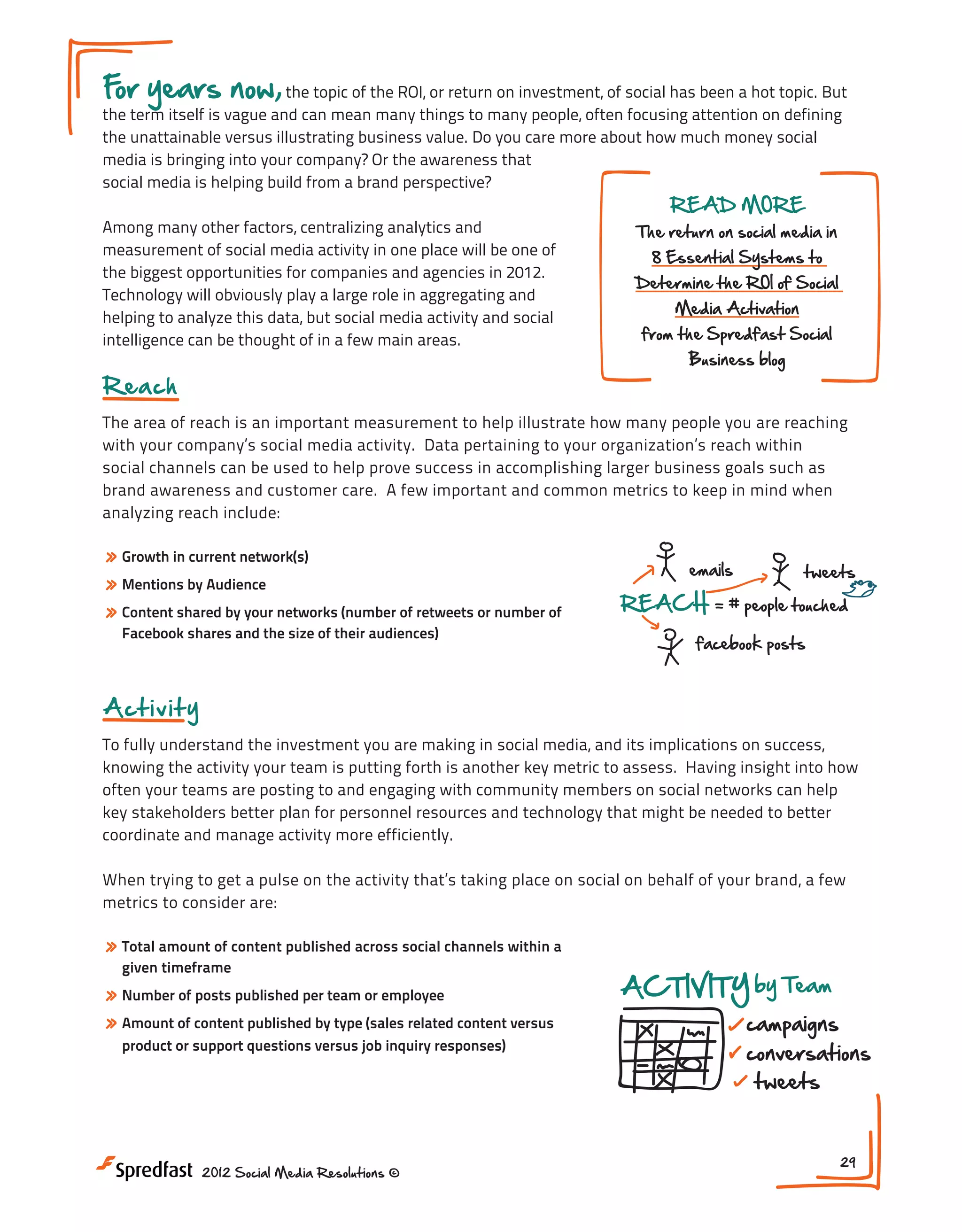 F years now, the topic of the ROI, or return on investment, of social has been a hot topic. But
or

the term itself is vague and can mean many things to many people, often focusing attention on defining
the unattainable versus illustrating business value. Do you care more about how much money social
media is bringing into your company? Or the awareness that
social media is helping build from a brand perspective?
Among many other factors, centralizing analytics and
measurement of social media activity in one place will be one of
the biggest opportunities for companies and agencies in 2012.
Technology will obviously play a large role in aggregating and
helping to analyze this data, but social media activity and social
intelligence can be thought of in a few main areas.

READ MORE

The return on social media in
8 Essential Systems to

Determine the ROI of Social
Media Activation

from the Spredfast Social
Showing a Return on Soc
Business blog

Reach

The area of reach is an important measurement to help illustrate how many people you are reaching
with your company’s social media activity. Data pertaining to your organization’s reach on Social
Return within
social channels can be used to help prove success in accomplishing larger business goals such as
VAGUE
brand awareness and customer care. A few important and common metrics to keep in mind when
analyzing reach include:

??

» Growth in current network(s)
» Mentions by Audience
» Content shared by your networks (number of retweets or number of

emails

REACH

Facebook shares and the size of their audiences)

$$$

Brand A
+

Analytic

+

Measur

AC

tweets

= # people touched

Meeting #7

facebook posts

Showing a Return on Social Media
INDUSTRY

A ct i v i t y

community

ENGAGEM

To fully understand the investment you are making in social media, and its implications on success,
BENCHMARKS
retweets
knowing the activity your team is putting forth is another key metric to assess. Having insight into how
socialbusinessindex.com
@ment
often your teams are posting to and engaging with community members on social networks can help
$$$
key stakeholders better plan for personnel resources and technology that might be needed to better
coordinate and manage activity more efficiently.
Brand Awareness NEXT STEPS:
social media outcomes
+

Return on Social ? ?

1. What are your business ob
social media initiative you
When trying to get a pulse on the activity that’s taking place on social on behalf of your brand, a few
Analytics
VAGUE
2. What are the metrics th
metrics to consider are:
on your stated objective?
Measurement
3. Can you assess where y
» Total amount of content published across social channels within a
where you are now?
given timeframe

» Number of posts published per team or employee
emails
tweets
» Amount of content published by type (sales related content versus

business objectives

+

ACTIVITY by Team

campaigns

REACH

product or support questions versus job people touched
= # inquiry responses)

conversations
tweets

facebook posts
2012 Social Media Resolutions ©

INDUSTRY

community

conversations

ENGAGEMENT

likes

29

 