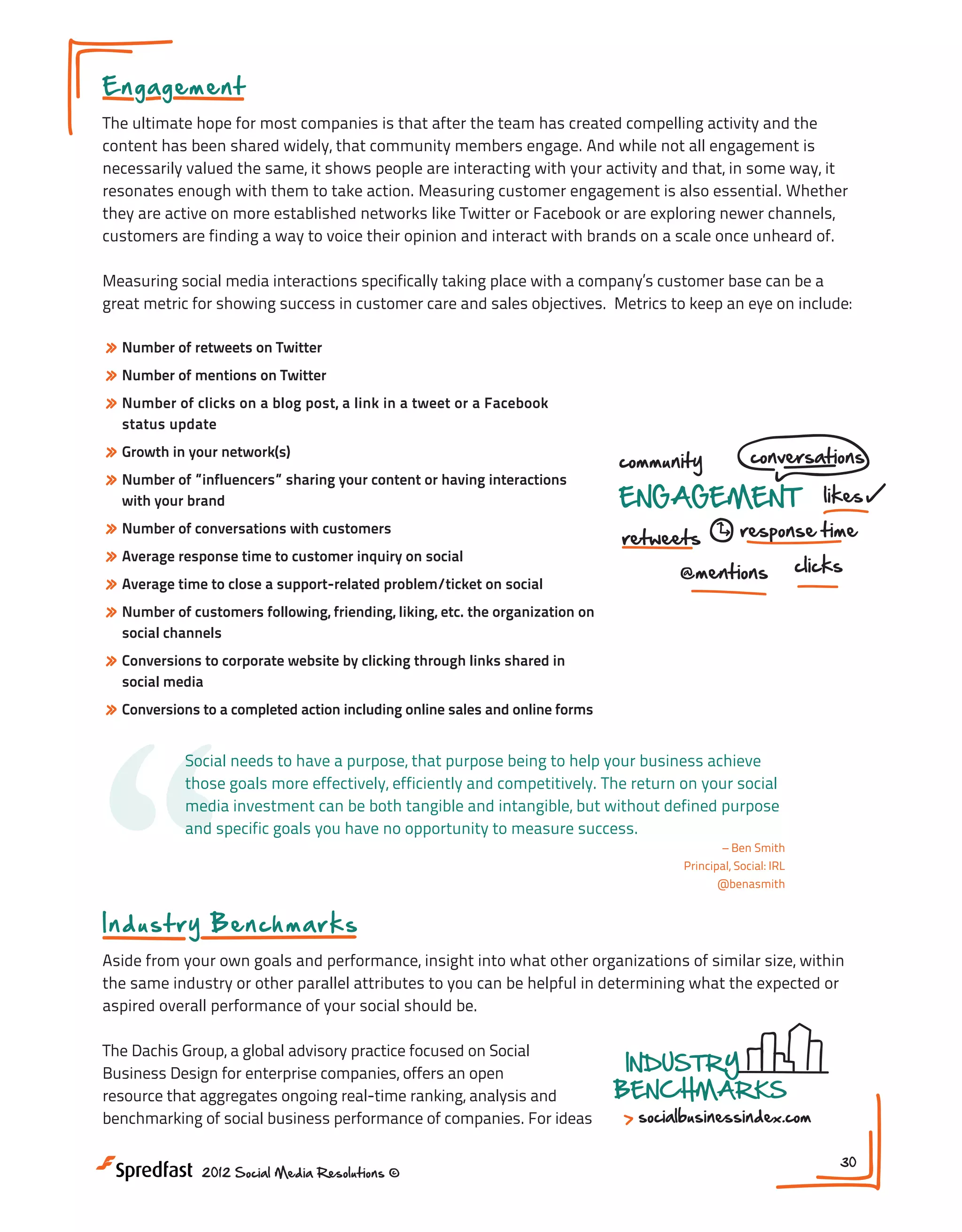 E n ga g em e n t
The ultimate hope for most companies is that after the team has created compelling activity and the
content has been shared widely, that community members engage. And while not all engagement is
necessarily valued the same, it shows people are interacting with your activity and that, in some way, it
resonates enough with them to take action. Measuring customer engagement is also essential. Whether
they are active on more established networks like Twitter or Facebook or are exploring newer channels,
customers are finding a way to voice their opinion and interact with brands on a scale once unheard of.
Measuring social media interactions specifically taking place with a company’s customer base can be a
great metric for showing success in customer care and sales objectives. Metrics to keep an eye on include:

» Number of retweets on Twitter
» Number of mentions on Twitter
» Number of clicks on a blog post, a link in a tweet or a Facebook
status update

» Growth in your network(s)
» Number of ”influencers” sharing your content or having interactions
with your brand

» Number of conversations with customers
» Average response time to customer inquiry on social
» Average time to close a support-related problem/ticket on social
» Number of customers following, friending, liking, etc. the organization on

community

conversations

ENGAGEMENT
retweets

likes

response time

@mentions

clicks

social channels

» Conversions to corporate website by clicking through links shared in

“
social media

» Conversions to a completed action including online sales and online forms
Social needs to have a purpose, that purpose being to help your business achieve
those goals more effectively, efficiently and competitively. The return on your social
media investment can be both tangible and intangible, but without defined purpose
and specific goals you have no opportunity to measure success.
– Ben Smith
Principal, Social: IRL
@benasmith

In du st r y Be n ch m a rks
Aside from your own goals and performance, insight into what other organizations of similar size, within
the same industry or other parallel attributes to you can be helpful in determining what the expected or
aspired overall performance of your social should be.
The Dachis Group, a global advisory practice focused on Social
Business Design for enterprise companies, offers an open
resource that aggregates ongoing real-time ranking, analysis and
benchmarking of social business performance of companies. For ideas
2012 Social Media Resolutions ©

INDUSTRY
BENCHMARKS

socialbusinessindex.com
30

 