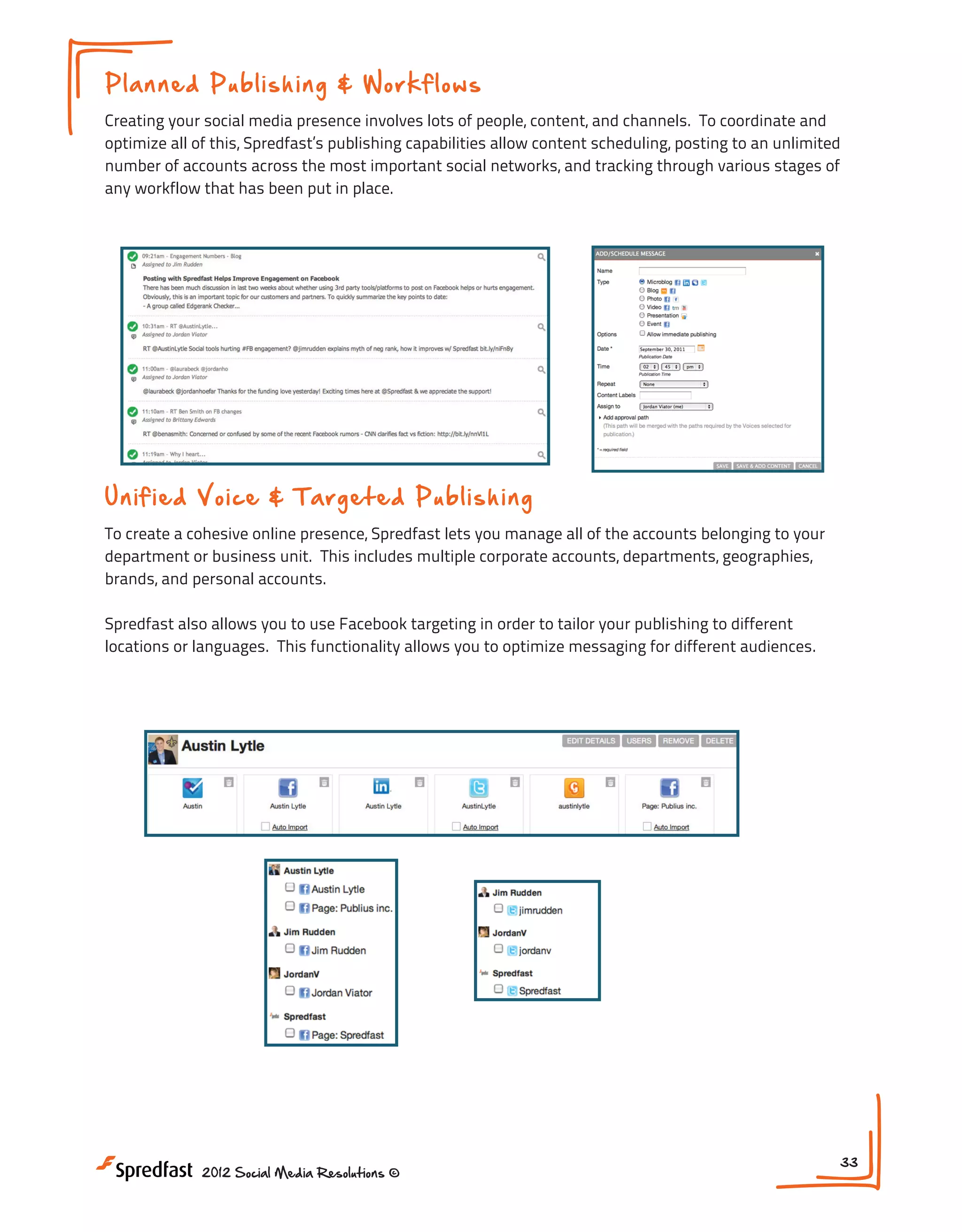 Pl a n n ed P u b l is h in g & W o rkf lows
Creating your social media presence involves lots of people, content, and channels. To coordinate and
optimize all of this, Spredfast’s publishing capabilities allow content scheduling, posting to an unlimited
number of accounts across the most important social networks, and tracking through various stages of
any workflow that has been put in place.

Un i fi ed V o ice & T a rg e t ed P ub li s h i ng
To create a cohesive online presence, Spredfast lets you manage all of the accounts belonging to your
department or business unit. This includes multiple corporate accounts, departments, geographies,
brands, and personal accounts.
Spredfast also allows you to use Facebook targeting in order to tailor your publishing to different
locations or languages. This functionality allows you to optimize messaging for different audiences.

2012 Social Media Resolutions ©

33

 