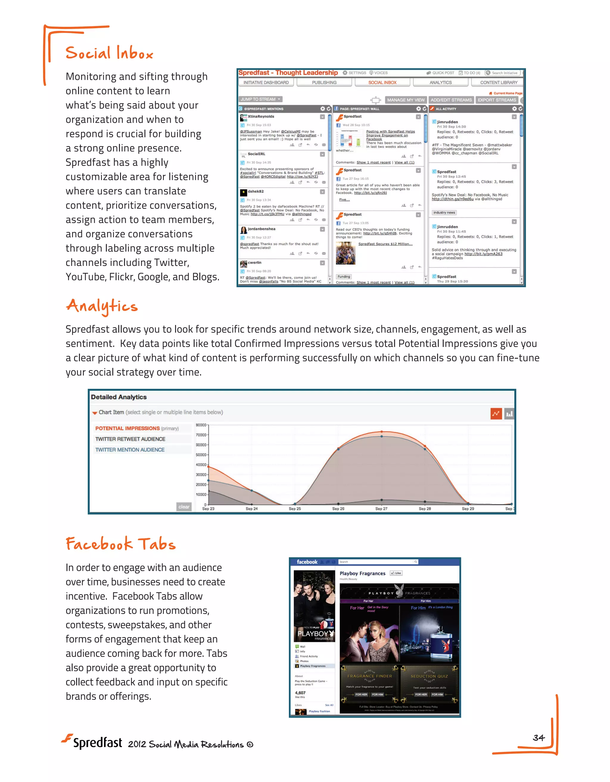 Soci a l Inb o x
Monitoring and sifting through
online content to learn
what’s being said about your
organization and when to
respond is crucial for building
a strong online presence.
Spredfast has a highly
customizable area for listening
where users can translate
content, prioritize conversations,
assign action to team members,
and organize conversations
through labeling across multiple
channels including Twitter,
YouTube, Flickr, Google, and Blogs.

Analytics
Spredfast allows you to look for specific trends around network size, channels, engagement, as well as
sentiment. Key data points like total Confirmed Impressions versus total Potential Impressions give you
a clear picture of what kind of content is performing successfully on which channels so you can fine-tune
your social strategy over time.

Fa ceb ook T a b s
In order to engage with an audience
over time, businesses need to create
incentive. Facebook Tabs allow
organizations to run promotions,
contests, sweepstakes, and other
forms of engagement that keep an
audience coming back for more. Tabs
also provide a great opportunity to
collect feedback and input on specific
brands or offerings.

2012 Social Media Resolutions ©

34

 