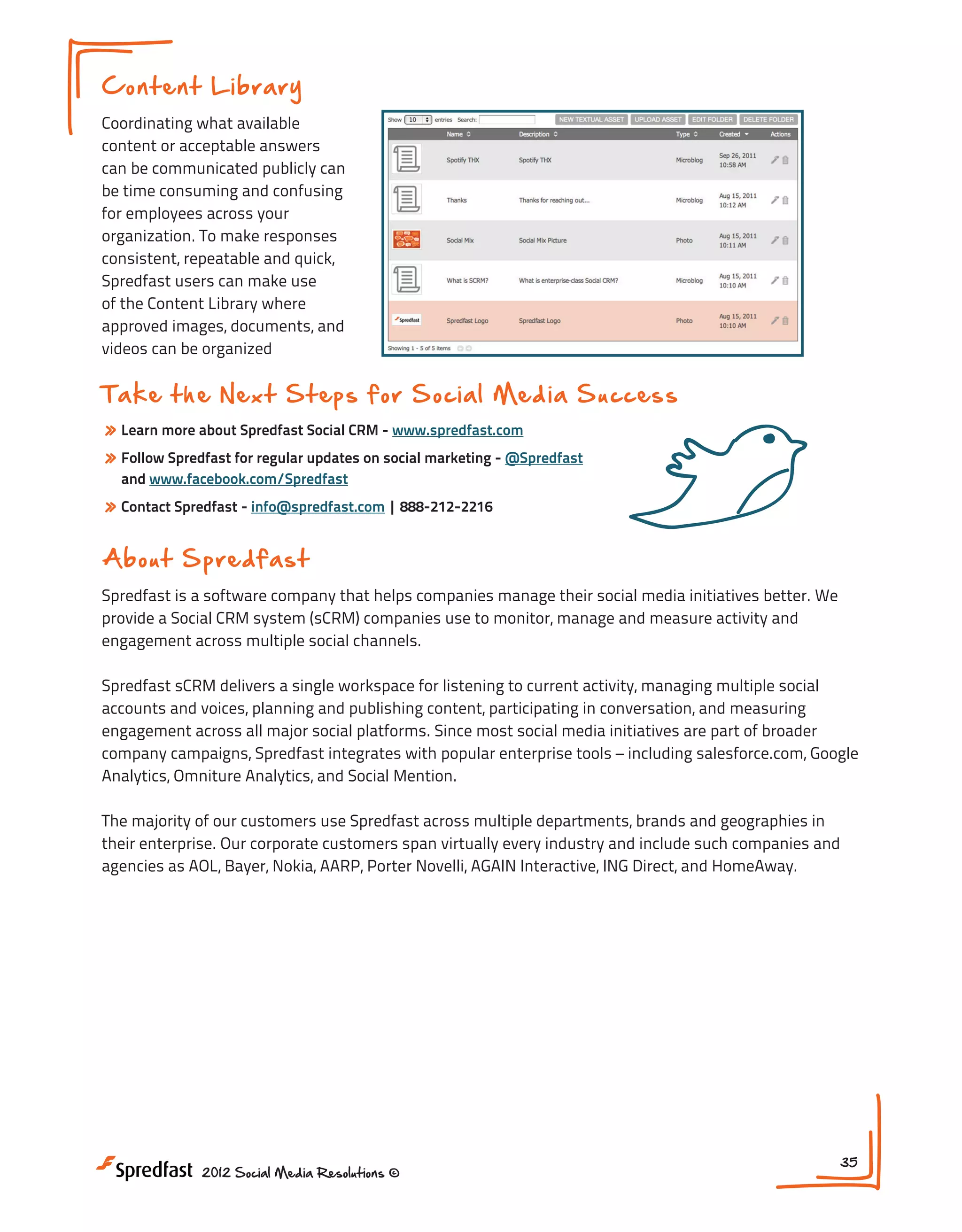 Con t en t L ib ra ry
Coordinating what available
content or acceptable answers
can be communicated publicly can
be time consuming and confusing
for employees across your
organization. To make responses
consistent, repeatable and quick,
Spredfast users can make use
of the Content Library where
approved images, documents, and
videos can be organized

Ta k e t h e N e x t S t e p s f or S oci al Med i a S ucces s
» Learn more about Spredfast Social CRM - www.spredfast.com
» Follow Spredfast for regular updates on social marketing - @Spredfast
and www.facebook.com/Spredfast

» Contact Spredfast - info@spredfast.com | 888-212-2216
A b o u t S p re d f a s t
Spredfast is a software company that helps companies manage their social media initiatives better. We
provide a Social CRM system (sCRM) companies use to monitor, manage and measure activity and
engagement across multiple social channels.
Spredfast sCRM delivers a single workspace for listening to current activity, managing multiple social
accounts and voices, planning and publishing content, participating in conversation, and measuring
engagement across all major social platforms. Since most social media initiatives are part of broader
company campaigns, Spredfast integrates with popular enterprise tools – including salesforce.com, Google
Analytics, Omniture Analytics, and Social Mention.
The majority of our customers use Spredfast across multiple departments, brands and geographies in
their enterprise. Our corporate customers span virtually every industry and include such companies and
agencies as AOL, Bayer, Nokia, AARP, Porter Novelli, AGAIN Interactive, ING Direct, and HomeAway.

2012 Social Media Resolutions ©

35

 