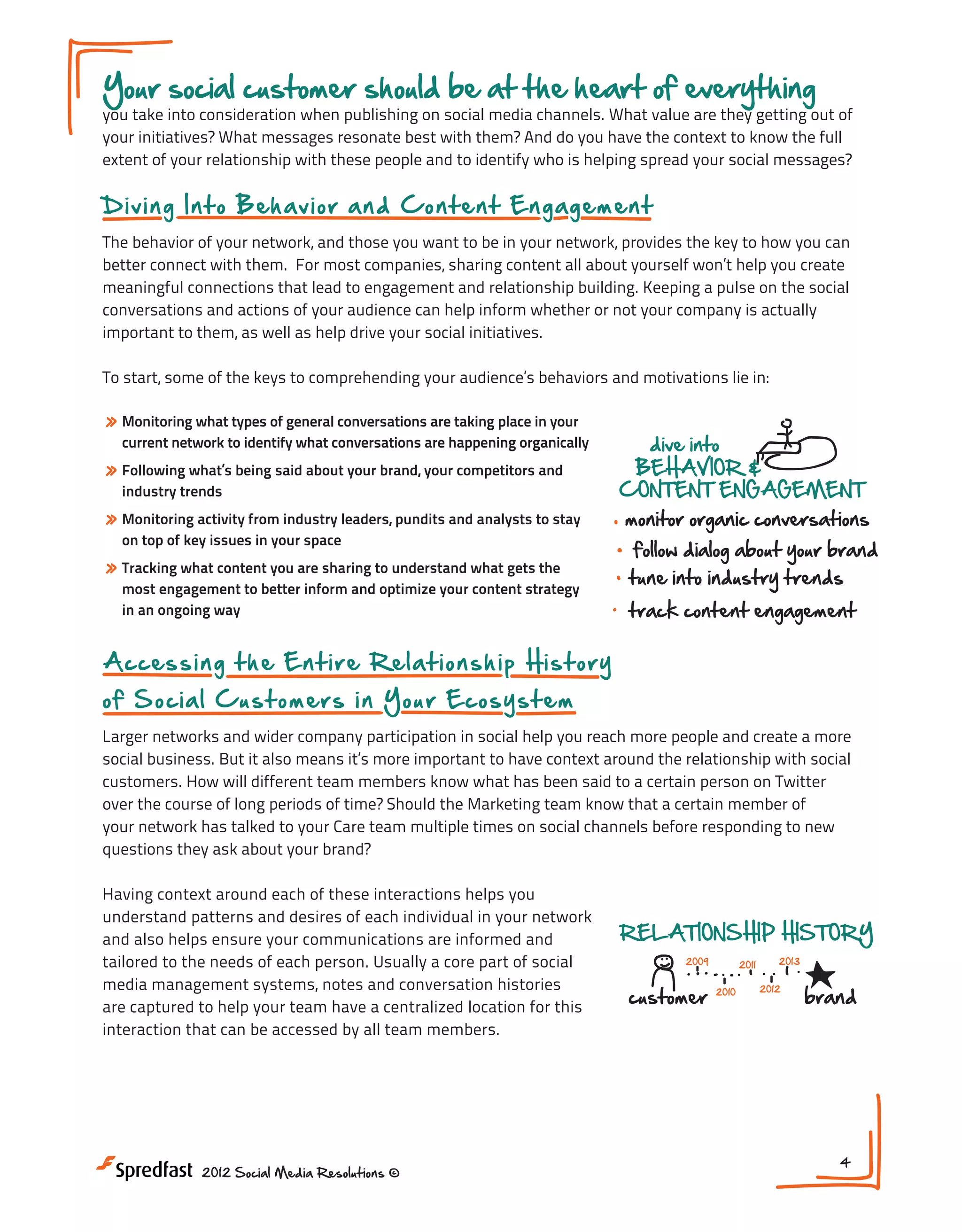 Your social customer should be at the heart of everything

you take into consideration when publishing on social media channels. What value are they getting out of
your initiatives? What messages resonate best with them? And do you have the context to know the full
extent of your relationship with these people and to identify who is helping spread your social messages?

D i v i n g Int o Be h a v io r a n d Content Engagem en t
The behavior of your network, and those you want to be in your network, provides the key to how you can
better connect with them. For most companies, sharing content all about yourself won’t help you create
meaningful connections that lead to engagement and relationship building. Keeping a pulse on the social
conversations and actions of your audience can help inform whether or not your company is actually
important to them, as well as help drive your social initiatives.
To start, some of the keys to comprehending your audience’s behaviors and motivations lie in:
Gaining Deeper

» Monitoring what types of general conversations are taking place in your

current network to identify what conversations are happening organically

» Following what’s being said about your brand, your competitors and
industry trends

» Monitoring activity from industry leaders, pundits and analysts to stay

Insight Into the

dive into
BEHAVIOR &
CONTENT ENGAGEMENT

monitor organic conversations

on top of key issues in your space

follow dialog about your brand

» Tracking what content you are sharing to understand what gets the

tune into industry trends

most engagement to better inform and optimize your content strategy
in an ongoing way

track content engagement

A cc e s s i n g t h e E n t i r e Relationship History
o f So ci a l C u s t o me rs in Your Ecos ys t em

RELA

custom

IDENTIFYING AND EMBRACING
ADVOCATES & INFLUENCERS

Meeting #1

Larger networks and wider company participation in social help you reach more people and create a more
@mentions
social business. But it also means it’s more important to have context around the relationship with social
retweets
Gaining Deeper Insight Into certain person on Twitter
customers. How will different team members know what has been said to athe Social Customer
INFLUENC
comments
over the course of long periods of time? Should the Marketing team know that a certain member of
your network has talked to your Care team multiple times on social channels before responding to new
questions they ask about your brand?
dive into

BEHAVIOR &
Having context around each of CONTENT ENGAGEMENT
these interactions helps you

NEXT STEPS:

understand patterns and desires of each individual in your network
monitor organic conversations
and also helps ensure your communications are informed and
follow dialog about your brand
tailored to the needs of each person. Usually a core part of social
media management systems, notes and conversation trends
tune into industry histories
are captured to help your team have a centralized location for this
track content engagement
interaction that can be accessed by all team members.

1. Do you have a plan in place on a

what is being said about your b
RELATIONSHIP HISTORY
2. Are you tracking the conversa
2013
2009
2011
of your network members?
2012
3. 2010
an advocate progr
customerDo you havebrand

IDENTIFYING AND EMBRACING
ADVOCATES & INFLUENCERS
2012 Social Media Resolutions ©

@mentions
retweets
comments

INFLUENCE

klout score
4
audience size
blog coverage

 