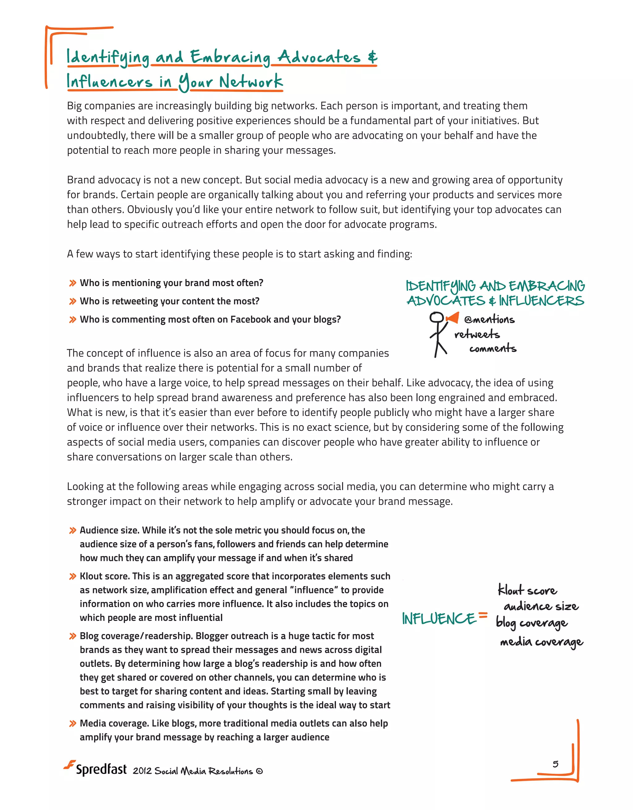 I d e n t i f y i n g a n d E m b r a cing Advocates &
In fl u en ce rs in Y o u r N e t work

Big companies are increasingly building big networks. Each person is important, and treating them
Gaining Deeper Insight
with respect and delivering positive experiences should be a fundamental part of your initiatives. But
undoubtedly, there will be a smaller group of people who are advocating on your behalf and have the
dive into
potential to reach more people in sharing your messages.

Into the Soci

BEHAVIOR &
CONTENT ENGAGEMENT
Brand advocacy is not a new concept. But social media advocacy is a new and growing area of opportunity

for brands. Certain people are organically talking about you and referringmonitor organic and services more RELATIONS
your products conversations
than others. Obviously you’d like your entire network to follow suit, but identifying your top advocates can
follow dialog about your brand
2009
2
help lead to specific outreach efforts and open the door for advocate programs. industry trends
tune into
2010
customer

track content engagement

A few ways to start identifying these people is to start asking and finding:

» Who is mentioning your brand most often?
» Who is retweeting your content the most?
» Who is commenting most often on Facebook and your blogs?

IDENTIFYING AND EMBRACING
ADVOCATES & INFLUENCERS

@mentions
Meeting #1
retweets
INFLUENCE
comments

k

b

The concept of influence is also an area of focus for many companies
m
Gaining Deeper Insight Into the Social Customer
and brands that realize there is potential for a small number of
people, who have a large voice, to help spread messages on their behalf. Like advocacy, the idea of using
NEXT STEPS:
influencers to help spread brand awareness and preference has also been long engrained and embraced.
1. Do you have a plan in place on assessin
dive into
What is new, is that it’s easier than ever before to identify people publicly who might have a larger share
what is being said about your brand?
BEHAVIOR &
of voice or influence over their networks. This is no exact science, but by considering some of the following
2. Are you tracking the conversation his
CONTENT ENGAGEMENT
aspects of social media users, companies can discover people who have greater ability to influence or
of your network members?
monitor organic conversations
share conversations on larger scale than others.
RELATIONSHIP HISTORY

follow dialog about your brand

3. Do you have an advocate program in pl
2009

2011

2013

Looking at the following areas while engaging across social media, you can determine who might carry a
tune into industry trends
2012
customer 2010
brand
stronger impact on their network to help amplify or advocate your brand message.

track content engagement

» Audience size. While it’s not the sole metric you should focus on, the

audience size of a person’s fans, followers and friends can help determine
how much they can amplify your message if and when it’s shared EMBRACING
IDENTIFYING AND

» Klout score. This is an aggregated scoreADVOCATES & INFLUENCERS
that incorporates elements such
as network size, amplification effect and general ”influence” to provide
@mentions
information on who carries more influence. It also includes the topics on
retweets
which people are most influential

comments

» Blog coverage/readership. Blogger outreach is a huge tactic for most

INFLUENCE

klout score
audience size
blog coverage

media coverage

brands as they want to spread their messages and news across digital
outlets. By determining how large a blog’s readership is and how often
NEXT STEPS:
they get shared or covered on other channels, you can determine who is
best to target for sharing content and ideas. Starting small by leavingplan in place on assessing
1. Do you have a
comments and raising visibility of your thoughts is the ideal way to start about your brand?
what is being said

» Media coverage. Like blogs, more traditional media Are you tracking the conversation histories
2. outlets can also help
amplify your brand message by reaching a larger audience network members?
of your
2012 Social Media Resolutions ©

3. Do you have an advocate program in place?

5

 