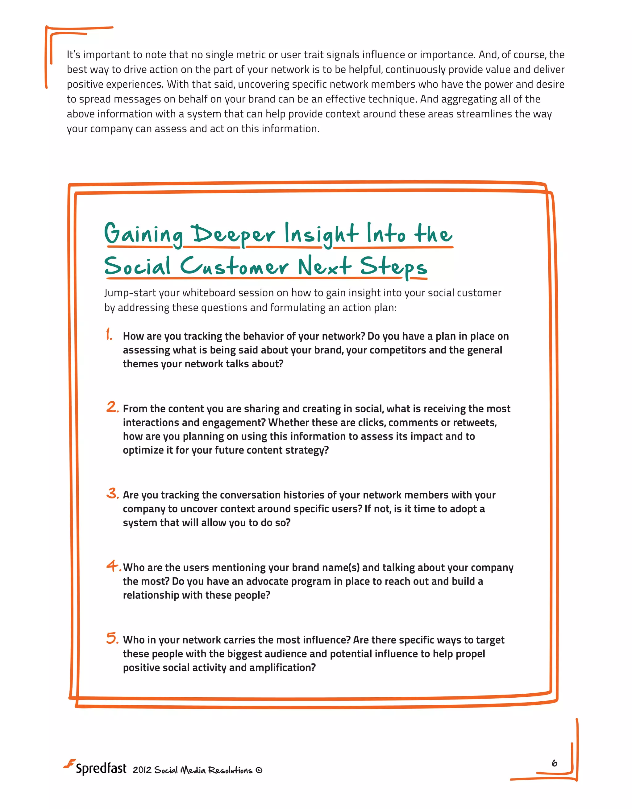 It’s important to note that no single metric or user trait signals influence or importance. And, of course, the
best way to drive action on the part of your network is to be helpful, continuously provide value and deliver
positive experiences. With that said, uncovering specific network members who have the power and desire
to spread messages on behalf on your brand can be an effective technique. And aggregating all of the
above information with a system that can help provide context around these areas streamlines the way
your company can assess and act on this information.

Gaining Deeper Insight Into the
Social Customer Next Steps

Jump-start your whiteboard session on how to gain insight into your social customer
by addressing these questions and formulating an action plan:

1.

How are you tracking the behavior of your network? Do you have a plan in place on
assessing what is being said about your brand, your competitors and the general
themes your network talks about?

2. From the content you are sharing and creating in social, what is receiving the most
interactions and engagement? Whether these are clicks, comments or retweets,
how are you planning on using this information to assess its impact and to
optimize it for your future content strategy?

3. Are you tracking the conversation histories of your network members with your
company to uncover context around specific users? If not, is it time to adopt a
system that will allow you to do so?

4. Who are the users mentioning your brand name(s) and talking about your company
the most? Do you have an advocate program in place to reach out and build a
relationship with these people?

5. Who in your network carries the most influence? Are there specific ways to target
these people with the biggest audience and potential influence to help propel
positive social activity and amplification?

2012 Social Media Resolutions ©

6

 
