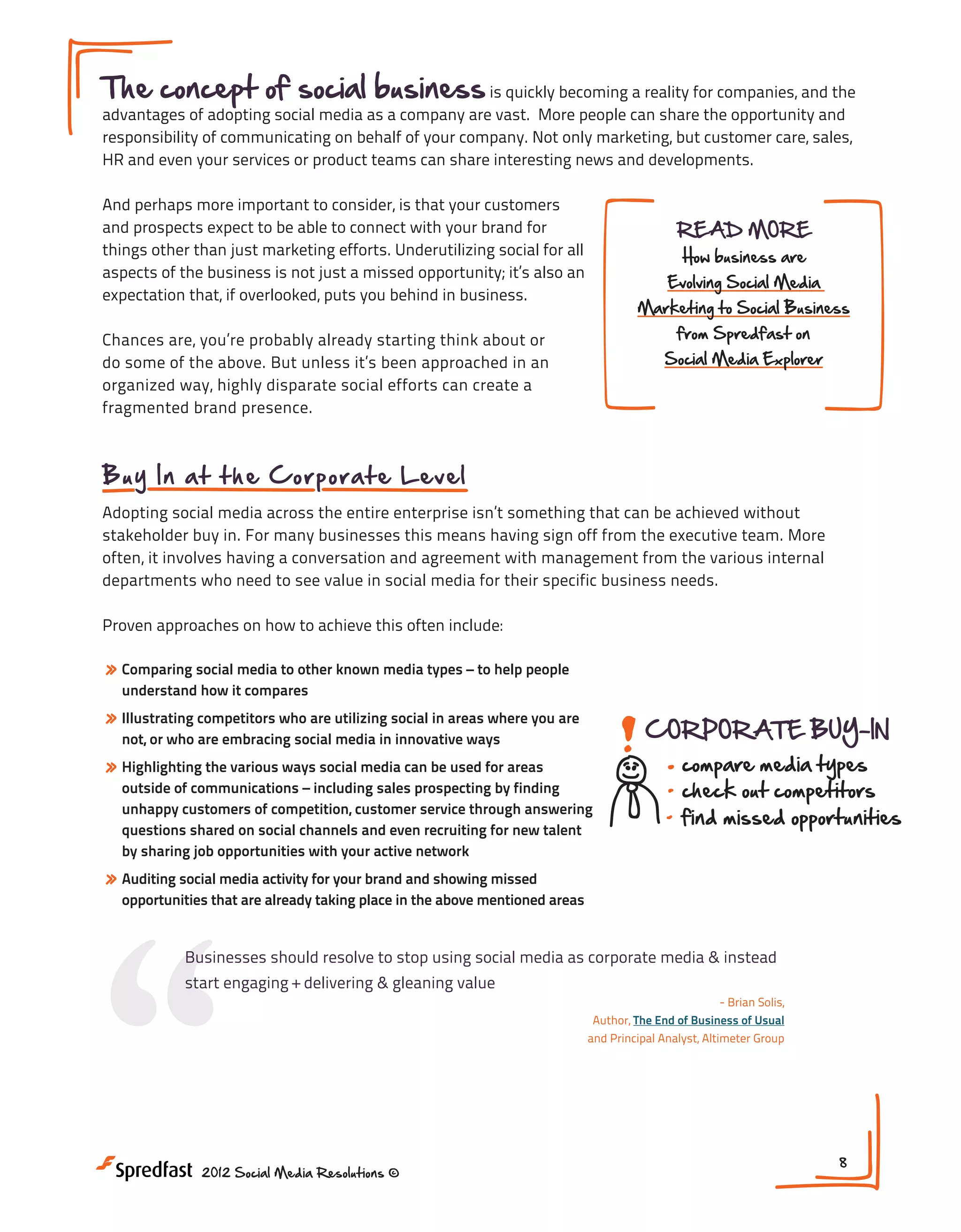 The concept of social business is quickly becoming a reality for companies, and the
advantages of adopting social media as a company are vast. More people can share the opportunity and
responsibility of communicating on behalf of your company. Not only marketing, but customer care, sales,
HR and even your services or product teams can share interesting news and developments.
And perhaps more important to consider, is that your customers
and prospects expect to be able to connect with your brand for
things other than just marketing efforts. Underutilizing social for all
aspects of the business is not just a missed opportunity; it’s also an
expectation that, if overlooked, puts you behind in business.

READ MORE
How business are

Evolving Social Media

Marketing to Social Business
from Spredfast on

Chances are, you’re probably already starting think about or
do some of the above. But unless it’s been approached in an
organized way, highly disparate social efforts can create a
fragmented brand presence.

Social Media Explorer

B u y In a t t h e C o rp o ra t e Level
Adopting social media across the entire enterprise isn’t something that can be achieved without
stakeholder buy in. For many businesses this means having sign off from the executive team. More
often, it involves having a conversation and agreement with management from the various internal
departments who need to see value in social media for their specific business needs.
Proven approaches on how to achieve this often include:

» Comparing social media to other known media types – to help people
understand how it compares

» Illustrating competitors who are utilizing social in areas where you are

CORPORATE BUY-IN

not, or who are embracing social media in innovative ways

» Highlighting the various ways social media can be used for areas

outside of communications – including sales prospecting by finding
unhappy customers of competition, customer service through answering
questions shared on social channels and even recruiting for new talent
by sharing job opportunities with your active network

“

compare media types
check out competitors
find missed opportunities

» Auditing social media activity for your brand and showing missed

opportunities that are already taking place in the above mentioned areas

Businesses should resolve to stop using social media as corporate media & instead
start engaging + delivering & gleaning value

2012 Social Media Resolutions ©

- Brian Solis,
Author, The End of Business of Usual
and Principal Analyst, Altimeter Group

8

 