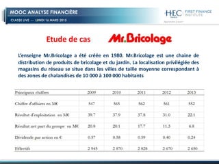 CLASSE LIVE -- LUNDI 16 MARS 2015
MOOC ANALYSE FINANCIÈRE
L’enseigne Mr.Bricolage a été créée en 1980. Mr.Bricolage est une chaine de
distribution de produits de bricolage et du jardin. La localisation privilégiée des
magasins du réseau se situe dans les villes de taille moyenne correspondant à
des zones de chalandises de 10 000 à 100 000 habitants
Etude de cas
 