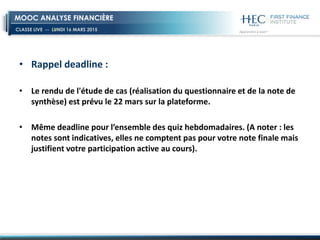 CLASSE LIVE -- LUNDI 16 MARS 2015
MOOC ANALYSE FINANCIÈRE
• Rappel deadline :
• Le rendu de l'étude de cas (réalisation du questionnaire et de la note de
synthèse) est prévu le 22 mars sur la plateforme.
• Même deadline pour l’ensemble des quiz hebdomadaires. (A noter : les
notes sont indicatives, elles ne comptent pas pour votre note finale mais
justifient votre participation active au cours).
 