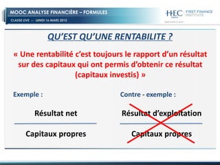 CLASSE LIVE -- LUNDI 16 MARS 2015
MOOC ANALYSE FINANCIÈRE – FORMULES
QU’EST QU’UNE RENTABILITE ?
« Une rentabilité c’est toujours le rapport d’un résultat
sur des capitaux qui ont permis d’obtenir ce résultat
(capitaux investis) »
Résultat net
Capitaux propres
Exemple :
Résultat d’exploitation
Capitaux propres
Contre - exemple :
 