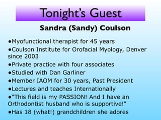 Tonight’s Guest
Sandra (Sandy) Coulson
•Myofunctional therapist for 45 years
•Coulson Institute for Orofacial Myology, Denver
since 2003
•Private practice with four associates
•Studied with Dan Garliner
•Member IAOM for 30 years, Past President
•Lectures and teaches Internationally
•“This field is my PASSION! And I have an
Orthodontist husband who is supportive!”
•Has 18 (what!) grandchildren she adores

 