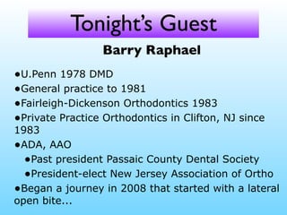 Tonight’s Guest
Barry Raphael
•U.Penn 1978 DMD
•General practice to 1981
•Fairleigh-Dickenson Orthodontics 1983
•Private Practice Orthodontics in Clifton, NJ since
1983
•ADA, AAO
•Past president Passaic County Dental Society
•President-elect New Jersey Association of Ortho
•Began a journey in 2008 that started with a lateral
open bite...
 