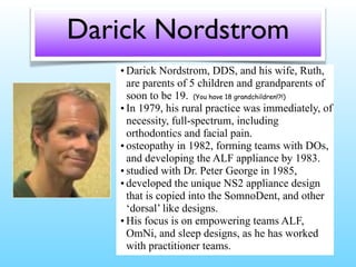 Darick Nordstrom
• Darick Nordstrom, DDS, and his wife, Ruth,
are parents of 5 children and grandparents of
soon to be 19. (You have 18 grandchildren!?!)
• In 1979, his rural practice was immediately, of
necessity, full-spectrum, including
orthodontics and facial pain.
• osteopathy in 1982, forming teams with DOs,
and developing the ALF appliance by 1983.
• studied with Dr. Peter George in 1985,
• developed the unique NS2 appliance design
that is copied into the SomnoDent, and other
‘dorsal’ like designs.
• His focus is on empowering teams ALF,
OmNi, and sleep designs, as he has worked
with practitioner teams.
 