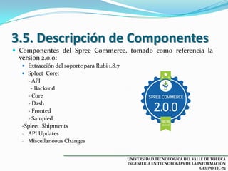 3.5. Descripción de Componentes
 Componentes del Spree Commerce, tomado como referencia la

version 2.0.0:
 Extracción del soporte para Rubi 1.8.7

 Spleet Core:

- API
- Backend
- Core
- Dash
- Fronted
- Sampled
-Spleet Shipments
- API Updates
- Miscellaneous Changes
UNIVERSIDAD TECNOLÓGICA DEL VALLE DE TOLUCA
INGENIERÍA EN TECNOLOGÍAS DE LA INFORMACIÓN
GRUPO TIC-72

 