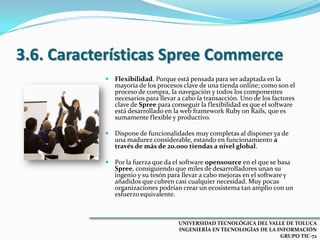 3.6. Características Spree Commerce
 Flexibilidad. Porque está pensada para ser adaptada en la

mayoría de los procesos clave de una tienda online; como son el
proceso de compra, la navegación y todos los componentes
necesarios para llevar a cabo la transacción. Uno de los factores
clave de Spree para conseguir la flexibilidad es que el software
está desarrollado en la web framework Ruby on Rails, que es
sumamente flexible y productivo.

 Dispone de funcionalidades muy completas al disponer ya de

una madurez considerable, estando en funcionamiento a
través de más de 20.000 tiendas a nivel global.

 Por la fuerza que da el software opensource en el que se basa
Spree, consiguiendo que miles de desarrolladores unan su
ingenio y su tesón para llevar a cabo mejoras en el software y
añadidos que cubren casi cualquier necesidad. Muy pocas
organizaciones podrían crear un ecosistema tan amplio con un
esfuerzo equivalente.

UNIVERSIDAD TECNOLÓGICA DEL VALLE DE TOLUCA
INGENIERÍA EN TECNOLOGÍAS DE LA INFORMACIÓN
GRUPO TIC-72

 