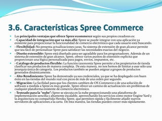 3.6. Características Spree Commerce










Las principales ventajas que ofrece Spree ecommerce según sus propios creadores es:
- Capacidad de integración que va más allá: Spree se puede integrar con una aplicación ya
existente para proporcionar la funcionalidad de comercio electrónico que cada usuario está buscando.
- Flexibilidad: No presenta actualizaciones caras. Su sistema de extensión de gran alcance permite
que sea fácil de personalizar Spree para satisfacer las necesidades exactas del negocio.
- Diseño extensible: Spree está diseñado para ser agradable para los programadores. Además de un
sistema de extensión de gran alcance, Spree, ofrece varios puntos de extensión explícita que
proporcionan una lógica personalizada para pagos, envíos, impuestos, etc.
- Catálogo de productos flexible: La función taxonomía Spree permite a los propietarios de tienda
clasificar sus productos de manera compleja. De esta manera, no nos hemos de limitar a usar sólo una
jerarquía única de categoría. Los productos también se pueden asignar a grupos de productos
generados dinámicamente.
- Alto Rendimiento: Spree ha demostrado ya sus credenciales, ya que se ha desplegado con buen
éxito en las tiendas del mundo real con picos de más de una orden por segundo.
- Migración: La facilidad para que los clientes cambien de OS Commerce o de una solución de
software a medida a Spree es muy grande. Spree ofrece un camino de actualización sin problemas de
cualquier plataforma existente de comercio electrónico.
- Testeado para la “nube”: Spree se ejecuta en la nube proporcionando una plataforma de
implementación sencilla y altamente escalable, aprovechando los servicios como motor Engine Yard y
la arquitectura no compartida Heroku Spree, que permiten rápida y fácilmente añadir nuevos
servidores de aplicaciones a la carta. De ésta manera, las tiendas pueden crecer más rápidamente.

 