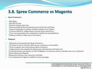 3.8. Spree Commerce vs Magento


Spree Commerce










- Mas ligero.
- Mas fácil de usar.
- Bastante intuitivo para usar.
- Buena cantidad de documentación para en el sitio de web Spree.
- Autores interesados en ayudar, entender trabajar con el sistema.
- Su licencia BSDs de código abierto es de las menos restrictivas.
- Tiene una comunidad activa trabajando al rededor de esta plataforma.
-Trabaja con Ruby on Rails, que es muy bueno.



Magento










- Aplicación es mas grande que Spree Commerce.
- Su tienda on line es intuitiva y fácil de usar, a demás se ve mas pulida.
- Tiene un aspecto mas comercial que Spree Commerce.
- Es ligeramente mas compleja las aplicaciones administrativas del back-end.
-Su documentación solo aparece en wiki de Magento, el cual tiene mucho contenido, pero no es coherente.
-Existen libros para Magento.
-Maneja dos licencias, una comercial y otra libre.
-En la integración de algunos módulos se tiene que pagar.

UNIVERSIDAD TECNOLÓGICA DEL VALLE DE TOLUCA
INGENIERÍA EN TECNOLOGÍAS DE LA INFORMACIÓN
GRUPO TIC-72

 