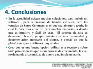 4. Conclusiones
 En la actualidad existen muchas soluciones, para incluir un

software , para la creación de tiendas virtuales, pero las
ventajas de Spree Commers es el que sea abierto y gratis, lo
cual lo hace mas atractivo para muchas empresas, a demás
que es intuitivo y fácil de usar. El soporte de este es
demasiado bueno, ya que cuenta con una comunidad y
documentación necesaria del sitema, a demás de que la
plataforma que se utiliza es muy estable.
 Creo que es una buena opción utilizar este recurso y sobre
todo para empresas que estan proceso de crecimiento, la cual
no demanda una cantidad de dinero para implementarla.
UNIVERSIDAD TECNOLÓGICA DEL VALLE DE TOLUCA
INGENIERÍA EN TECNOLOGÍAS DE LA INFORMACIÓN
GRUPO TIC-72

 