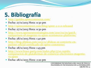 5. Bibliografía











http://guides.spreecommerce.com/
Fecha: 27/11/2013 Hora: 11:30 pm
http://spreecommerce.com/blog/spree-2-0-0-released
Fecha: 27/11/2013 Hora: 11:30 pm
http://www.opensourcestrategies.com/2010/02/01/quickcomparison-of-magento-vs-spree-ecommerce-platforms/
Fecha: 28/11/2013 Hora: 1:40 pm
http://blog.3llideas.com/2013/11/3llideas-se-convierte-enpartner-oficial-certificado-de-spree-commerce/
Fecha: 28/11/2013 Hora: 1:45 pm
http://www.linux-party.com/index.php/5710-rapidacomparacion-de-plataformas-de-comercio-electronico-magentovs-spree
Fecha: 28/11/2013 Hora: 2:20 pm
UNIVERSIDAD TECNOLÓGICA DEL VALLE DE TOLUCA
INGENIERÍA EN TECNOLOGÍAS DE LA INFORMACIÓN
GRUPO TIC-72

 