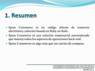 1. Resumen
 Spree Commerce es un

código abierto de comercio
electrónico, solución basada en Ruby on Rails .
 Spree Commerce es una solución empresarial automatizado
que maneja todos los aspectos de operaciones back-end.
 Spree Commerce es algo más que un carrito de compras.

UNIVERSIDAD TECNOLÓGICA DEL VALLE DE TOLUCA
INGENIERÍA EN TECNOLOGÍAS DE LA INFORMACIÓN
GRUPO TIC-72

 