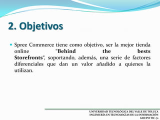 2. Objetivos
 Spree Commerce tiene como objetivo, ser la mejor tienda

online
“Behind
the
bests
Storefronts“, soportando, además, una serie de factores
diferenciales que dan un valor añadido a quienes la
utilizan.

UNIVERSIDAD TECNOLÓGICA DEL VALLE DE TOLUCA
INGENIERÍA EN TECNOLOGÍAS DE LA INFORMACIÓN
GRUPO TIC-72

 