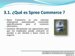 3.1. ¿Qué es Spree Commerce ?
 Spree

Commerce es una solución
empresarial
automatizado
construido
específicamente
para
el
comercio
electrónico.
 Gestiona eficazmente sus operaciones para
que los empleados pueda centrarse en
atender a sus clientes y hacer crecer su
negocio.

UNIVERSIDAD TECNOLÓGICA DEL VALLE DE TOLUCA
INGENIERÍA EN TECNOLOGÍAS DE LA INFORMACIÓN
GRUPO TIC-72

 