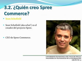 3.2. ¿Quién creo Spree
Commerce?
 Sean Schofield
 Sean Schofield (aka schof ) es el

creador del proyecto Spree.

 CEO de Spree Commerce.

UNIVERSIDAD TECNOLÓGICA DEL VALLE DE TOLUCA
INGENIERÍA EN TECNOLOGÍAS DE LA INFORMACIÓN
GRUPO TIC-72

 