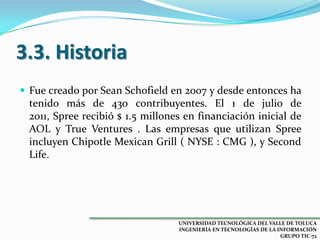 3.3. Historia
 Fue creado por Sean Schofield en 2007 y desde entonces ha

tenido más de 430 contribuyentes. El 1 de julio de
2011, Spree recibió $ 1.5 millones en financiación inicial de
AOL y True Ventures . Las empresas que utilizan Spree
incluyen Chipotle Mexican Grill ( NYSE : CMG ), y Second
Life.

UNIVERSIDAD TECNOLÓGICA DEL VALLE DE TOLUCA
INGENIERÍA EN TECNOLOGÍAS DE LA INFORMACIÓN
GRUPO TIC-72

 