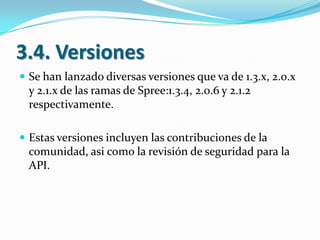 3.4. Versiones
 Se han lanzado diversas versiones que va de 1.3.x, 2.0.x

y 2.1.x de las ramas de Spree:1.3.4, 2.0.6 y 2.1.2
respectivamente.
 Estas versiones incluyen las contribuciones de la

comunidad, asi como la revisión de seguridad para la
API.

 