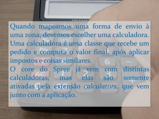 Quando mapeamos uma forma de envio à
uma zona, devemos escolher uma calculadora.
Uma calculadora é uma classe que recebe um
pedido e computa o valor final, após aplicar
impostos e coisas similares.
O core do Spree já vem com distintas
calculadoras, mas elas são somente
ativadas pela extensão calculators, que vem
junto com a aplicação.
 