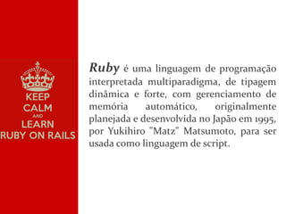 ,
Ruby é uma linguagem de programação
interpretada multiparadigma, de tipagem
dinâmica e forte, com gerenciamento de
memória automático, originalmente
planejada e desenvolvida no Japão em 1995,
por Yukihiro "Matz" Matsumoto, para ser
usada como linguagem de script.
 