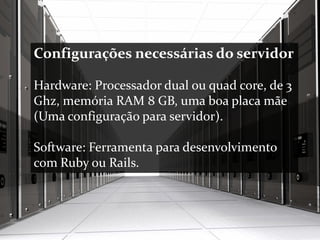 Configurações necessárias do servidor
Hardware: Processador dual ou quad core, de 3
Ghz, memória RAM 8 GB, uma boa placa mãe
(Uma configuração para servidor).
Software: Ferramenta para desenvolvimento
com Ruby ou Rails.
 