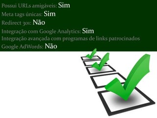 Possui URLs amigáveis: Sim
Meta tags únicas: Sim
Redirect 301: Não
Integração com Google Analytics: Sim
Integração avançada com programas de links patrocinados
Google AdWords: Não
 