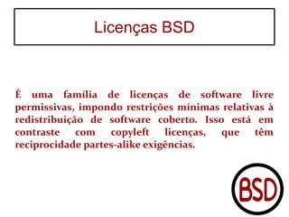 Licenças BSD
É uma família de licenças de software livre
permissivas, impondo restrições mínimas relativas à
redistribuição de software coberto. Isso está em
contraste com copyleft licenças, que têm
reciprocidade partes-alike exigências.
 