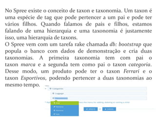 No Spree existe o conceito de taxon e taxonomia. Um taxon é
uma espécie de tag que pode pertencer a um pai e pode ter
vários filhos. Quando falamos de pais e filhos, estamos
falando de uma hierarquia e uma taxonomia é justamente
isso, uma hierarquia de taxons.
O Spree vem com um tarefa rake chamada db: bootstrap que
popula o banco com dados de demonstração e cria duas
taxonomias. A primeira taxonomia tem com pai o
taxon marca e a segunda tem como pai o taxon categoria.
Desse modo, um produto pode ter o taxon Ferrari e o
taxon Esportivos, podendo pertencer a duas taxonomias ao
mesmo tempo.
 