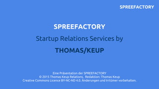 SPREEFACTORY
Startup Relations Services by
THOMAS/KEUP
Eine Präsentation der SPREEFACTORY
© 2015 Thomas Keup Relations. Re...