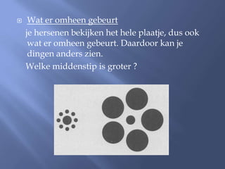     Wat er omheen gebeurt
    je hersenen bekijken het hele plaatje, dus ook
     wat er omheen gebeurt. Daardoor kan je
     dingen anders zien.
    Welke middenstip is groter ?
 