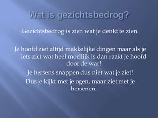 Gezichtsbedrog is zien wat je denkt te zien.

Je hoofd ziet altijd makkelijke dingen maar als je
   iets ziet wat heel moeilijk is dan raakt je hoofd
                     door de war!
      Je hersens snappen dus niet wat je ziet!
     Dus je kijkt met je ogen, maar ziet met je
                       hersenen.
 