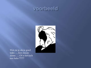 Wat zie je als je goed
kijkt….. Een mooie
dame….. Of is het toch
een heks ?????
 